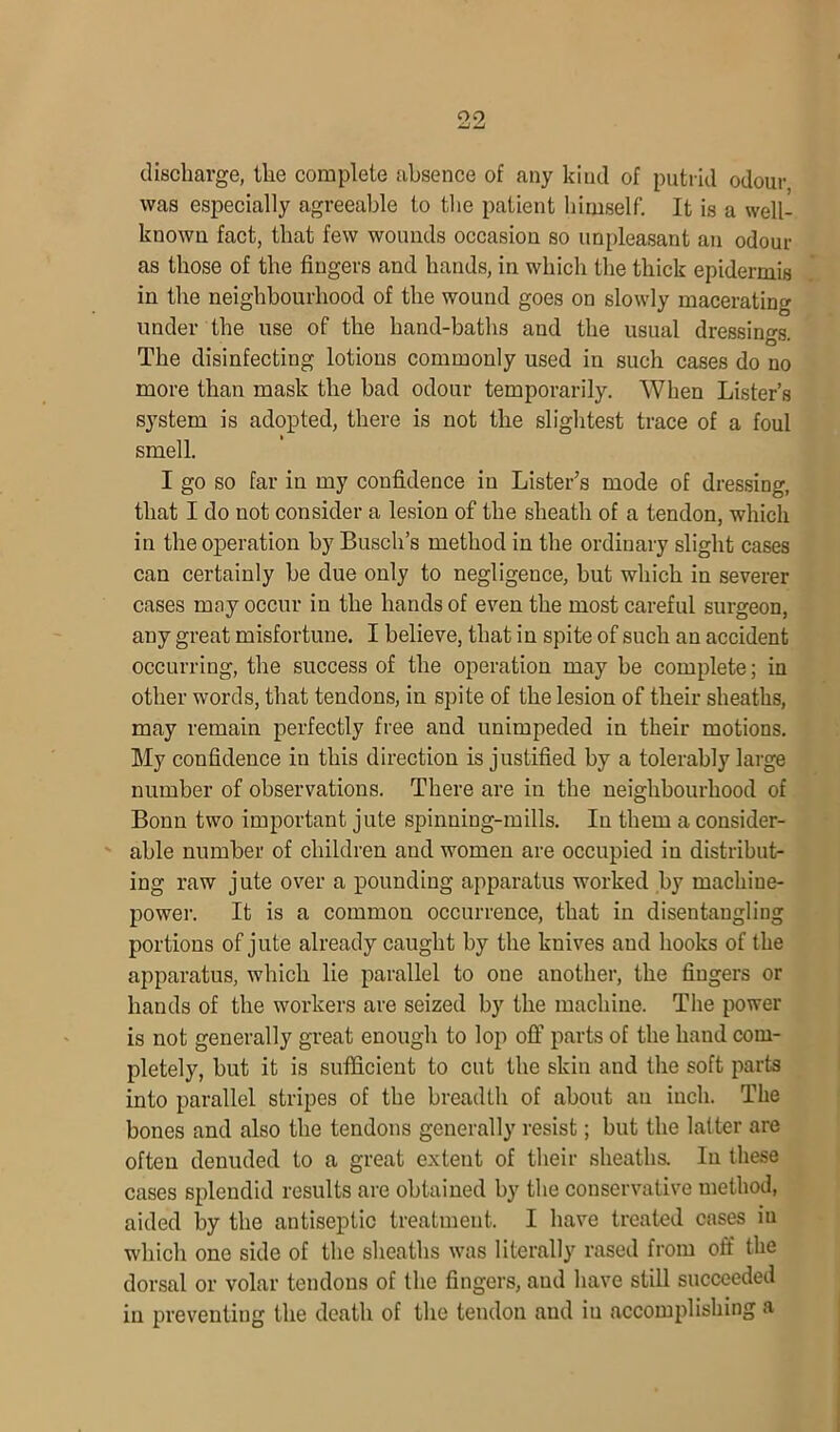 09 —■ _i discharge, the complete absence of any kind of putrid odour was especially agreeable to the patient himself. It is a well- known fact, that few wounds occasion so unpleasant an odour as those of the fingers and hands, in which the thick epidermis in the neighbourhood of the wound goes on slowly macerating under the use of the hand-baths and the usual dressings. The disinfecting lotions commonly used in such cases do no more than mask the bad odour temporarily. When Lister’s system is adopted, there is not the slightest trace of a foul smell. I go so far in my confidence in Lister’s mode of dressing, that I do not consider a lesion of the sheath of a tendon, which in the operation by Busch’s method in the ordinary slight cases can certainly be due only to negligeuce, but which in severer cases may occur in the hands of even the most careful surgeon, any great misfortune. I believe, that in spite of such an accident occurring, the success of the operation may be complete; in other words, that tendons, in spite of the lesion of their sheaths, may remain perfectly free and unimpeded in their motions. My confidence in this direction is justified by a tolerably large number of observations. There are in the neighbourhood of Bonn two important jute spinning-mills. In them a consider- able number of children and women are occupied in distribut- ing raw jute over a pounding apparatus worked by machine- power. It is a common occurrence, that in disentangling portions of jute already caught by the knives aud hooks of the apparatus, which lie parallel to one another, the fingers or hands of the workers are seized by the machine. The power is not generally great enough to lop off parts of the hand com- pletely, but it is sufficient to cut the skin and the soft parts into parallel stripes of the breadth of about an inch. The bones and also the tendons generally resist; but the latter are often denuded to a great extent of their sheaths. In these cases splendid results are obtained by the conservative method, aided by the antiseptic treatment. I have treated cases iu which one side of the sheaths was literally rased from off the dorsal or volar tendons of the fingers, aud have still succeeded in preventing the death of the tendon aud iu accomplishing a