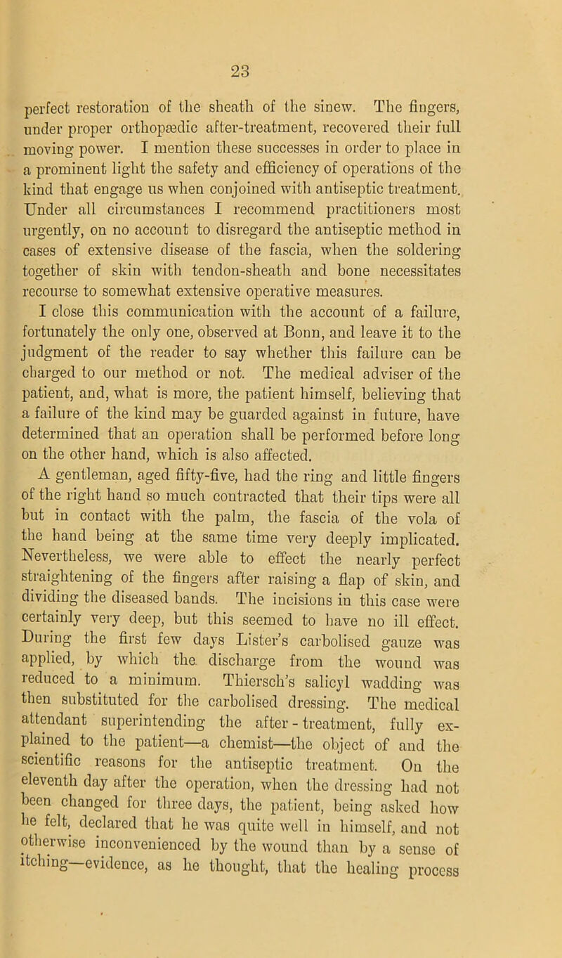 perfect restoration of the sheath of the sinew. The fingers, under proper orthopmdic after-treatment, recovered their full moving power. I mention these successes in order to place in a prominent light the safety and efficiency of operations of the kind that engage us when conjoined with antiseptic treatment. Under all circumstances I recommend practitioners most urgently, on no account to disregard the antiseptic method in cases of extensive disease of the fascia, when the soldering together of skin with tendon-sheath and bone necessitates recourse to somewhat extensive operative measures. I close this communication with the account of a failure, fortunately the only one, observed at Bonn, and leave it to the judgment of the reader to say whether this failure can be charged to our method or not. The medical adviser of the patient, and, what is more, the patient himself, believing that a failure of the kind may be guarded against in future, have determined that an operation shall be performed before long on the other hand, which is also affected. A gentleman, aged fifty-five, had the ring and little fingers of the right hand so much contracted that their tips were all but in contact with the palm, the fascia of the vola of the hand being at the same time very deeply implicated. Nevertheless, we were able to effect the nearly perfect straightening of the fingers after raising a flap of skin, and dividing the diseased bands. The incisions in this case were certainly very deep, but this seemed to have no ill effect. During the first few days Lister’s carbolised gauze was applied, by which the. discharge from the wound was reduced to a miuimum. Thiersch’s salicyl wadding was then substituted for the carbolised dressing. The medical attendant superintending the after-treatment, fully ex- plained to the patient—a chemist—the object of and the scientific reasons for the antiseptic treatment. On the eleventh day after the operation, when the dressing had not been changed for three days, the patient, being asked how he felt, declared that he was quite well in himself, and not otherwise inconvenienced by the wound than by a sense of itching—evidence, as he thought, that the healing process