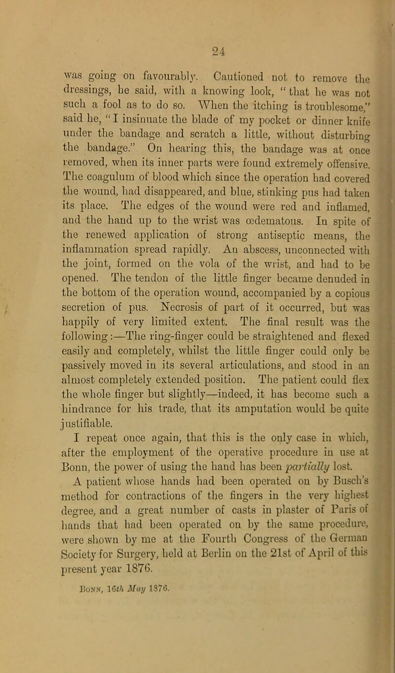 was going on favourably. Cautioned not to remove the dressings, he said, witli a knowing look, “ that he was not such a fool as to do so. When the itching is troublesome,” said he, “ I insinuate the blade of my pocket or dinner knife under the bandage and scratch a little, without disturbing the bandage.” On hearing this, the bandage was at once removed, when its inner parts were found extremely offensive. The coagulum of blood which since the operation had covered the wound, had disappeared, and blue, stinking pus had taken its place. The edges of the wound were red and inflamed, and the hand up to the wrist was oedematous. In spite of the renewed application of strong antiseptic means, the inflammation spread rapidly. An abscess, unconnected with the joint, formed on the vola of the wrist, and had to be opened. The tendon of the little finger became denuded in the bottom of the operation wound, accompanied by a copious secretion of pus. Necrosis of part of it occurred, but was happily of very limited extent. The final result was the following:—The ring-finger could be straightened and flexed easily and completely, whilst the little finger could only be passively moved in its several articulations, and stood in an almost completely extended position. The patient could flex the whole finger but slightly—indeed, it has become such a hindrance for his trade, that its amputation would be quite j ustifiable. I repeat once again, that this is the only case in which, after the employment of the operative procedure in use at Bonn, the power of using the hand has been partially lost. A patient whose hands had been operated on by Busch’s method for contractions of the fingers in the very highest degree, and a great number of casts in plaster of Paris of hands that had been operated on by the same procedure, were shown by me at the Fourth Congress of the German Society for Surgery, held at Berlin on the 21st of April of this present year 1876. Bonn, 16t/i May 1376.