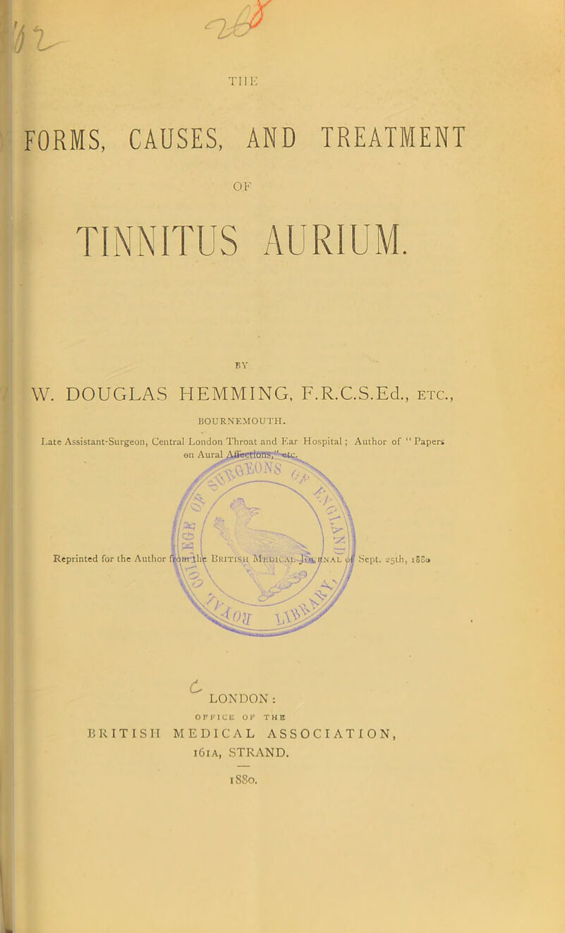 tiik FORMS, CAUSES, AND TREATMENT TINNITUS AURIUM. BY W. DOUGLAS HEMMING, F.R.C.S.Ed., etc., BOURNEMOUTH. Late Assistant-Surgeon, Central London Throat and Ear Hospital; Author of 11 Papers OFFICE OF THE BRITISH MEDICAL ASSOCIATION, i6ia, STRAND. iSSo.