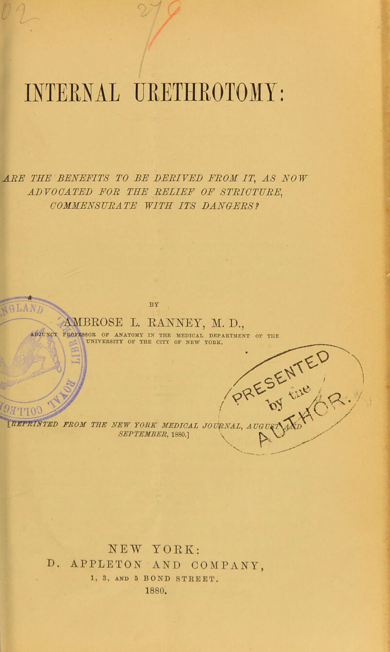 ) o C/ CS f / INTERNAL URETHROTOMY: ARE TEE BENEFITS TO BE DERIVED FROM IT.\ AS NOW ADVOCATED FOR TEE RELIEF OF STRICTURE, COMMENSURATE WITE ITS DANCERS? AMBROSE L. RANNEY, M. D., ADJUK PROFESSOR OF ANATOMY IN THE MEDICAL DEPARTMENT OF THE UNIVERSITY OF THE CITY OF NEW YORK. BY \_REPRINTED FROM THE NEW YORK MEDICAL JOURNAL, A UGUXv\iS; SEPTEMBER, 1880.] A * NEW YORK: D. APPLETON AND COMPANY, 1, 3, and 5 BOND STREET. 1880.