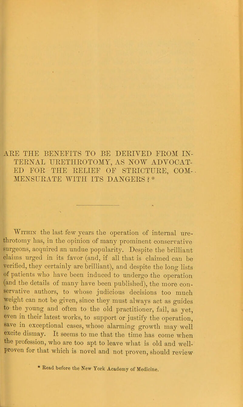 ARE THE BENEFITS TO BE DERIVED FROM IN- TERNAL URETHROTOMY. AS NOW ADVOCAT- ED FOR THE RELIEF OF STRICTURE, COM-- MENSURATE WITH ITS DANGERS ? * Within the last few years the operation of internal ure- throtomy has, in the opinion of many prominent conservative surgeons, acquired an undue popularity. Despite the brilliant claims urged in its favor (and, if all that is claimed can be verified, they certainly are brilliant), and despite the long lists of patients who have been induced to undergo the operation (and the details of many have been published), the more con- servative authors, to whose judicious decisions too much weight can not be given, since they must always act as guides to the young and often to the old practitioner, fail, as yet, even in their latest works, to support or justify the operation, save in exceptional cases, whose alarming growth may well excite dismay. It seems to me that the time has come when the profession, who are too apt to leave what is old and well- proven for that which is novel and not proven, should review Read before the New York Academy of Medicine.