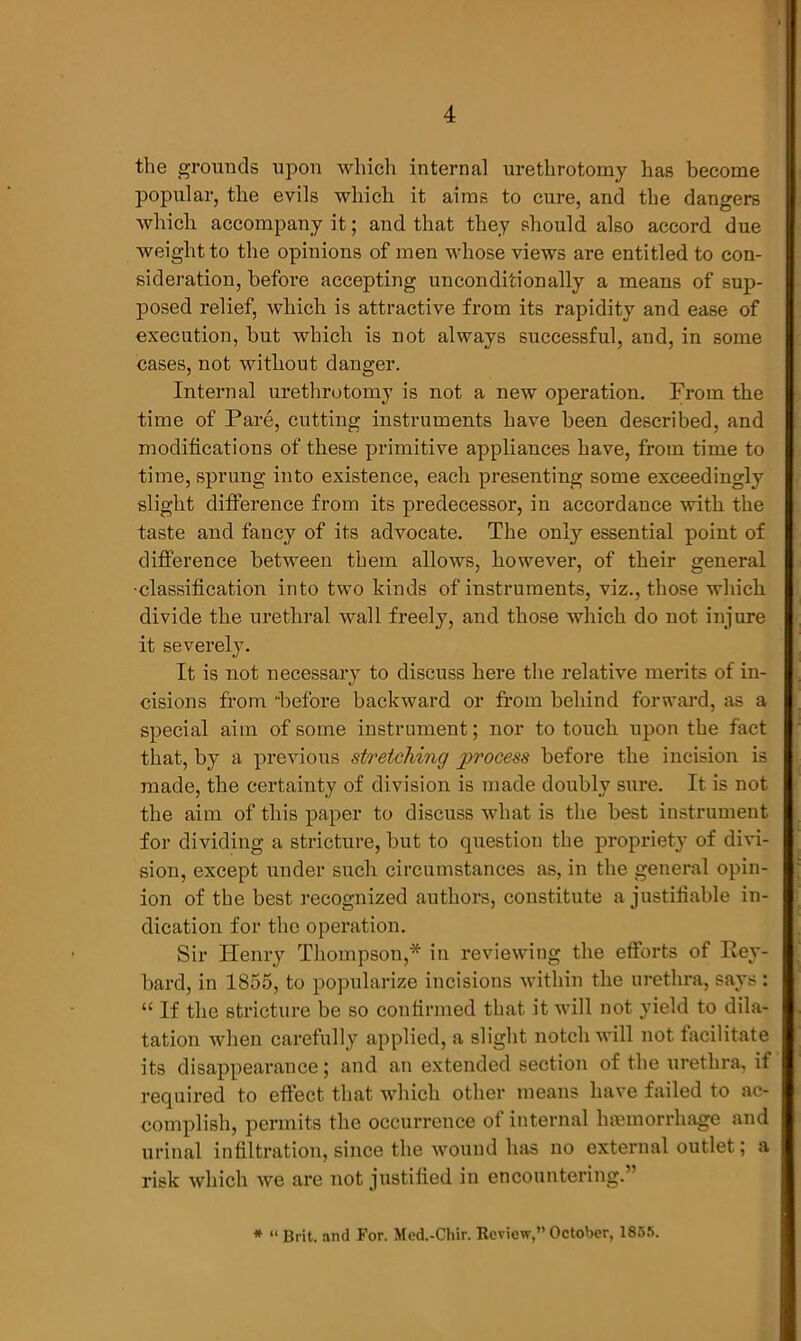 the grounds upon which internal urethrotomy lias become popular, the evils which it aims to cure, and the dangers which accompany it; and that they should also accord due weight to the opinions of men whose views are entitled to con- sideration, before accepting unconditionally a means of sup- posed relief, which is attractive from its rapidity and ease of execution, but which is not always successful, and, in some cases, not without danger. Internal urethrotomy is not a new operation. From the time of Pare, cutting instruments have been described, and modifications of these primitive appliances have, from time to time, sprung into existence, each presenting some exceedingly slight difference from its predecessor, in accordance with the taste and fancy of its advocate. The only essential point of difference between them allows, however, of their general •classification into two kinds of instruments, viz., those which divide the urethral wall freely, and those which do not injure it severely. It is not necessary to discuss here the relative merits of in- cisions from 'before backward or from behind forward, as a special aim of some instrument; nor to touch upon the fact that, by a previous stretching process before the incision is made, the certainty of division is made doubly sure. It is not the aim of this paper to discuss what is the best instrument for dividing a stricture, but to question the propriety of divi- sion, except under such circumstances as, in the general opin- ion of the best recognized authors, constitute a justifiable in- dication for the operation. Sir Henry Thompson,* in reviewing the efforts of Rey- bard, in 1855, to popularize incisions within the urethra, says: “ If the stricture be so confirmed that it will not yield to dila- tation when carefully applied, a slight notch will not facilitate its disappearance; and an extended section of the urethra, it required to effect that which other means have failed to ac- complish, permits the occurrence of internal haemorrhage and urinal infiltration, since the wound has no external outlet; a risk which we are not justified in encountering.’ * “ Brit, and For. Med.-Chir. Review,” October, 1855.