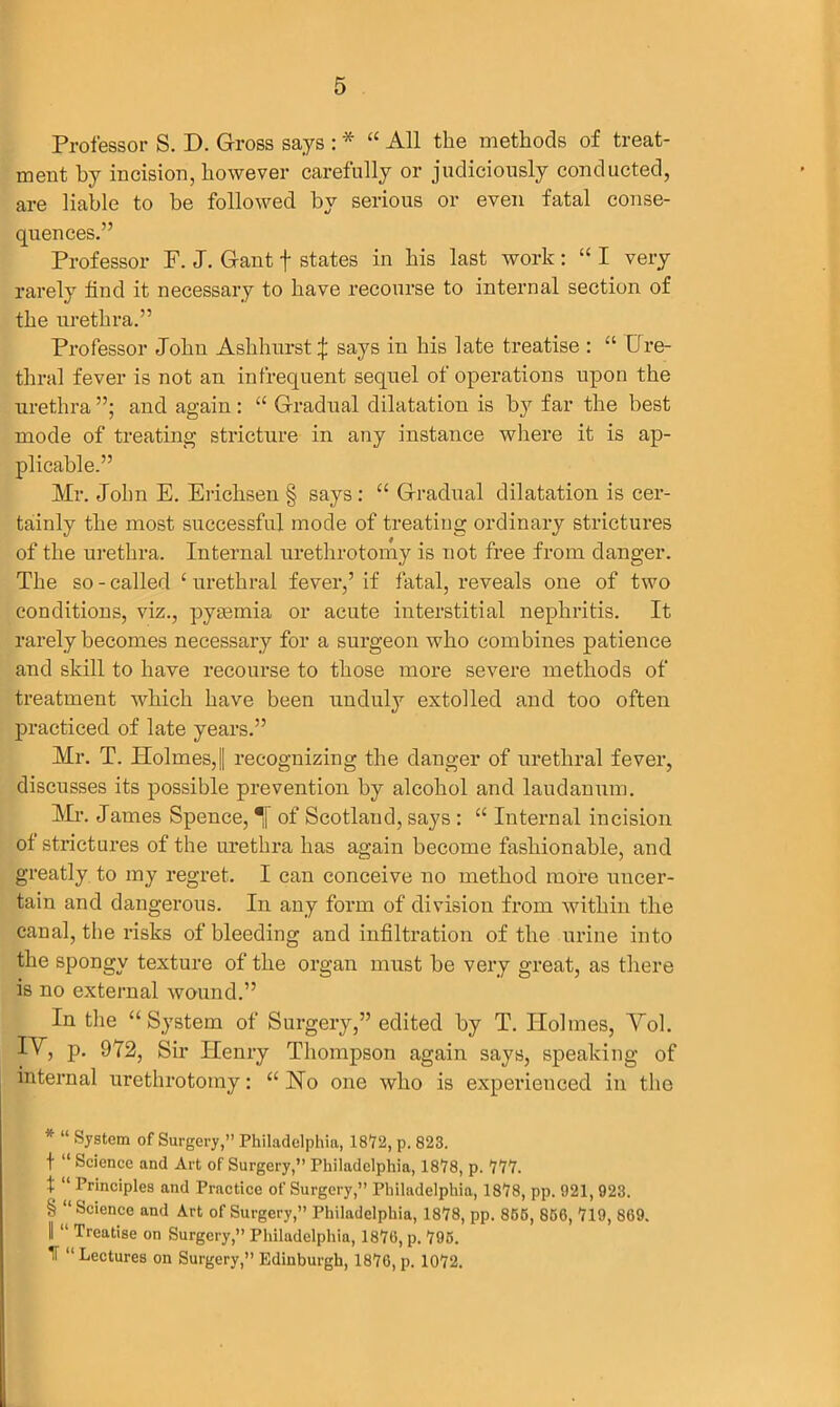 Professor S. D. Gross says : * * * § “ All the methods of treat- ment by incision, however carefully or judiciously conducted, are liable to be followed by serious or even fatal conse- quences.” Professor F. J. Gant f states in his last work : “ I very rarely find it necessary to have recourse to internal section of the urethra.” Professor John Aslihurst j; says in his late treatise : “ Ure- thral fever is not an infrequent sequel of operations upon the urethra ”; and again: “ Gradual dilatation is by far the best mode of treating stricture in any instance where it is ap- plicable.” Mr. John E. Erichsen § says : “ Gradual dilatation is cer- tainly the most successful mode of treating ordinary strictures of the urethra. Internal urethrotomy is not free from danger. The so - called ‘ urethral fever,’ if fatal, reveals one of two conditions, viz., pyaemia or acute interstitial nephritis. It rarely becomes necessary for a surgeon who combines patience and skill to have recourse to those more severe methods of treatment which have been unduly extolled and too often practiced of late years.” Mr. T. Holmes,|| recognizing the danger of urethral fever, discusses its possible prevention by alcohol and laudanum. Mi*. James Spence, •[ of Scotland, says : “ Internal incision of strictures of the urethra has again become fashionable, and greatly to my regret. I can conceive no method more uncer- tain and dangerous. In any form of division from within the canal, the risks of bleeding and infiltration of the urine into the spongy texture of the organ must be very great, as there is no external wound.” In the “System of Surgery,” edited by T. Holmes, Yol. IY, p. 972, Sir Henry Thompson again says, speaking of internal urethrotomy: “ Ho one who is experienced in the * “ System of Surgery,” Philadelphia, 1872, p. 823. t “ Science and Art of Surgery,” Philadelphia, 1878, p. 777. t “ Principles and Practice of Surgery,” Philadelphia, 1878, pp. 921, 923. § “Science and Art of Surgery,” Philadelphia, 1878, pp. 855, 856, 719, 869. I “ Treatise on Surgery,” Philadelphia, 1876, p. 795. IT “ Lectures on Surgery,” Edinburgh, 1876, p. 1072.
