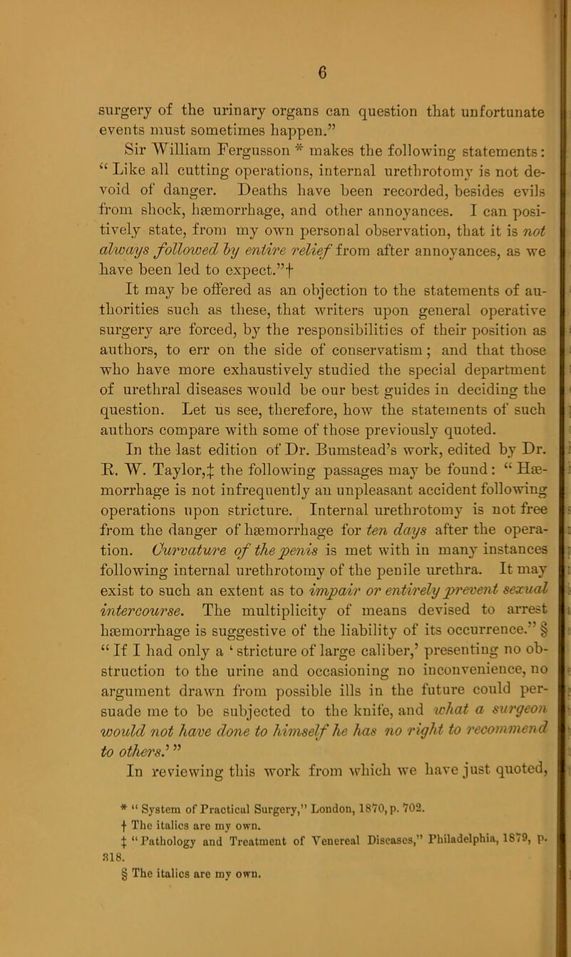 surgery of the urinary organs can question that unfortunate events must sometimes happen.” Sir William Fergusson * * * § makes the following statements: “ Like all cutting operations, internal urethrotomy is not de- void of danger. Deaths have been recorded, besides evils from shock, haemorrhage, and other annoyances. I can posi- tively state, from my own personal observation, that it is not always followed by entire relief from after annoyances, as we have been led to expect.”f It may be offered as an objection to the statements of au- thorities such as these, that writers upon general operative surgery are forced, by the responsibilities of their position as authors, to err on the side of conservatism; and that those who have more exhaustively studied the special department of urethral diseases would be our best guides in deciding the question. Let us see, therefore, how the statements of such authors compare with some of those previously quoted. In the last edition of Dr. Bumstead’s work, edited by Dr. B. W. Taylor,X the following passages may be found: “ Hse- morrhage is not infrequently an unpleasant accident following operations upon stricture. Internal urethrotomy is not free from the danger of haemorrhage for ten days after the opera- tion. Curvature of the penis is met with in many instances following internal urethrotomy of the penile urethra. It may exist to such an extent as to impair or entirely prevent sexual intercourse. The multiplicity of means devised to arrest haemorrhage is suggestive of the liability of its occurrence. § “ If I had only a 1 stricture of large caliber,’ presenting no ob- struction to the urine and occasioning no inconvenience, no argument drawn from possible ills in the future could per- suade me to be subjected to the knife, and what a surgeon would not have done to himself he has no right to recommend to others” In reviewing this work from which we have just quoted, * “ System of Practicul Surgery,” London, 1870, p. 702. f The italics are my own. t “Pathology and Treatment of Venereal Diseases,” Philadelphia, 1879, p. 318.