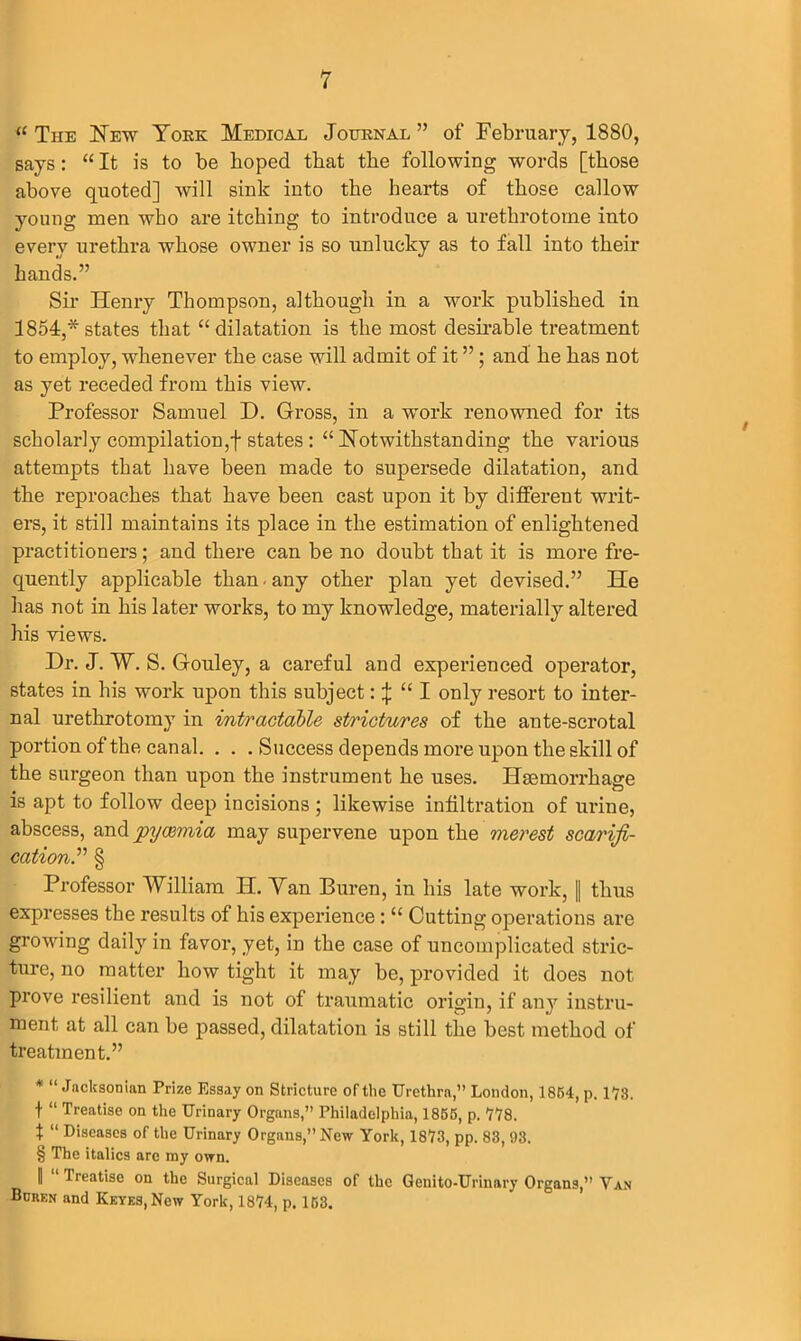 “ The New York Medical Journal ” of February, 1880, says: “ It is to be hoped that the following words [those above quoted] will sink into the hearts of those callow young men who are itching to introduce a urethrotome into every urethra whose owner is so unlucky as to fall into their hands.” Sir Henry Thompson, although in a work published in 1854,* states that “ dilatation is the most desirable treatment to employ, whenever the case will admit of it ”; and he has not as yet receded from this view. Professor Samuel D. Gross, in a work renowned for its scholarly compilation,]-states : “ Notwithstanding the various attempts that have been made to supersede dilatation, and the reproaches that have been cast upon it by different writ- ers, it still maintains its place in the estimation of enlightened practitioners; and there can be no doubt that it is more fre- quently applicable than any other plan yet devised.” He has not in his later works, to my knowledge, materially altered his views. Dr. J. W. S. Gouley, a careful and experienced operator, states in his work upon this subject: \ “ I only resort to inter- nal urethrotomy in intractable strictures of the ante-scrotal portion of the canal. . . . Success depends more upon the skill of the surgeon than upon the instrument he uses. Haemorrhage is apt to follow deep incisions ; likewise infiltration of urine, abscess, and pyaemia may supervene upon the merest scarifi- cation.” § Professor William II. Van Buren, in his late work, || thus expresses the results of his experience: “ Cutting operations are growing daily in favor, yet, in the case of uncomplicated stric- ture, no matter how tight it may be, provided it does not prove resilient and is not of traumatic origin, if any instru- ment at all can be passed, dilatation is still the best method of treatment.” * “ Jacksonian Prize Essay on Stricture of the Urethra,” London, 1864, p. 173. f “ Treatise on the Urinary Organs,” Philadelphia, 1865, p. 778. t “ Diseases of the Urinary Organs,” New York, 1873, pp. 83, 93. § The italics are my own. ]| “ Treatise on the Surgical Diseases of the Genito-Urinary Organs,” Van Boren and Keyes, New York, 1874, p. 153.