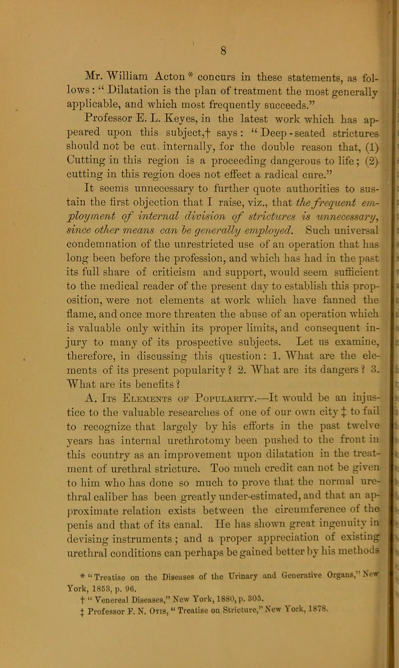 I 8 Mr. William Acton* concurs in these statements, as fol- lows : “ Dilatation is the plan of treatment the most generally applicable, and which most frequently succeeds.” Professor E. L. Keyes, in the latest work which has ap- peared upon this subject,f says: “Deep-seated strictures should not be cut. internally, for the double reason that, (1) Cutting in this region is a proceeding dangerous to life; (2) cutting in this region does not effect a radical cure.” It seems unnecessary to further quote authorities to sus- tain the first objection that I raise, viz., that the frequent em- ployment of internal division of strictures is unnecessary, since other means can be generally employed. Such universal condemnation of the unrestricted use of an operation that has long been before the profession, and which has had in the past its full share of criticism and support, would seem sufficient to the medical reader of the present day to establish this prop- osition, were not elements at work which have fanned the flame, and once more threaten the abuse of an operation which is valuable only within its proper limits, and consequent in- jury to many of its prospective subjects. Let us examine, therefore, in discussing this question: 1. What are the ele- ments of its present popularity? 2. What are its dangers? 3. What are its benefits ? A. Its Elements of Popularity.—It would be an injus- tice to the valuable researches of one of our own city \ to fail to recognize that largely by his efforts in the past twelve years has internal urethrotomy been pushed to the front in this country as an improvement upon dilatation in the treat- ment of urethral stricture. Too much credit can not be given to him who has done so much to prove that the normal ure- thral caliber has been greatly undei’-estimated, and that an ap- proximate relation exists between the circumference of the penis and that of its canal. He has shown great ingenuity in devising instruments; and a proper appreciation of existing urethral conditions can perhaps be gained better by his methods * “ Treatise on the Diseases of the Urinary and Generative Organs,” New York, 1853, p. 96. t “ Venereal Diseases,” New V ork, 1880, p. 305. \ Professor F. N. Otis, “ Treatise on Stricture,” New York, 1878.