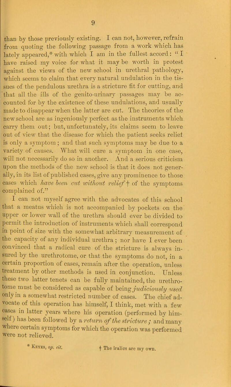 than by those previously existing. I can not, however, refrain from quoting the following passage from a work which has lately appeared,* with which I am in the fullest accord : “ I have raised my voice for what it may be worth in protest against the views of the new school in urethral pathology, which seems to claim that every natural undulation in the tis- sues of the pendulous urethra is a stricture fit for cutting, and that all the ills of the genito-urinary passages may be ac- counted for by the existence of these undulations, and usually made to disappear when the latter are cut. The theories of the new school are as ingeniously perfect as the instruments which carry them out; but, unfortunately, its claims seem to leave out of view that the disease for which the patient seeks relief is only a symptom; and that such symptoms may be due to a variety of causes. What will cure a symptom in one case, will not necessarily do so in another. And a serious criticism upon the methods of the new school is that it does not gener- ally, in its list of published cases, give any prominence to those cases which have been cut without relief \ of the symptoms complained of.” I can not myself agree with the advocates of this school that a meatus which is not accompanied by pockets on the upper or lower wall of the urethra should ever be divided to permit the introduction of instruments which shall correspond in point of size with the somewhat arbitrary measurement of the capacity of any individual urethra ; nor have I ever been convinced that a radical cure of the stricture is always in- sured by the urethrotome, or that the symptoms do not, in a certain proportion of cases, remain after the operation, unless treatment by other methods is used in conjunction. Unless these two latter tenets can be fully maintained, the urethro- tome must be considered as capable of being judiciously used only in a somewhat restricted number of cases. The chief ad- vocate of this operation has himself, I think, met with a few cases in latter years where his operation (performed by him- self) has been followed by a return of the stricture ; and many wheie certain symptoms for which the operation was performed were not relieved. * Keyes, op. cit.