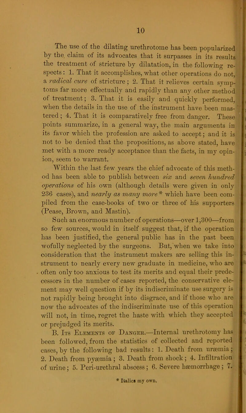 The use of the dilating urethrotome has been popularized by the. claim of its advocates that it surpasses in its results the treatment of stricture by dilatation, in the following re- spects : 1. That it accomplishes, what other operations do not, a radical cure of stricture; 2. That it relieves certain symp- toms far more effectually and rapidly than any other method of treatment; 3. That it is easily and quickly performed, when the details in the use of the instrument have been mas- tered ; 4. That it is comparatively free from danger. These points summarize, in a general way, the main arguments in its favor which the profession are asked to accept; and it is not to be denied that the propositions, as above stated, have met with a more ready acceptance than the facts, in my opin- ion, seem to warrant. Within the last few years the chief advocate of this meth- od has been able to publish between six and seven hundred operations of his own (although details were given in only 236 cases), and nearly as many more * which have been com- piled from the case-books of two or three of his supporters (Pease, Brown, and Mastin). Such an enormous number of operations—over 1,300—from so few sources, would in itself suggest that, if the operation has been justified, the general public has in the past been wofully neglected by the surgeons. But, when we take into consideration that the instrument makers are selling this in- strument to nearly every new graduate in medicine, who are often only too anxious to test its merits and equal their prede- cessors in the number of cases reported, the conservative ele- ment may well question if by its indiscriminate use surgery is not rapidly being brought into disgrace, and if those who are now the advocates of the indiscriminate use of this operation will not, in time, regret the haste with which they accepted or prejudged its merits. B. Its Elements of Danger.—Internal urethrotomy has been followed, from the statistics of collected and reported cases, by the following bad results: 1. Death from uraemia; 2. Death from pyaemia ; 3. Death from shock; 4. Infiltration of urine; 5. Peri-urethral abscess; 6. Severe haemorrhage ; 7. * Italics ray own.