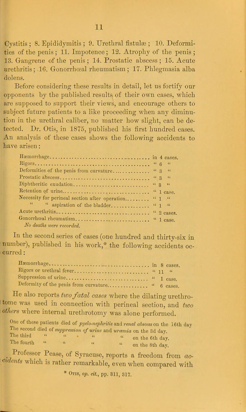 Cystitis ; 8. Epididymitis ; 9. Urethral fistulas ; 10. Deformi- ties of the penis ; 11. Impotence; 12. Atrophy of the penis ; 13. Gangrene of the penis ; 14. Prostatic abscess ; 15. Acute urethritis; 16. Gonorrhoeal rheumatism; 17. Phlegmasia alba dolens. Before considering these results in detail, let us fortify our opponents by tbe published results, of their own cases, which are supposed to support their views, and encourage others to subject future patients to a like proceeding when any diminu- tion in the urethral caliber, no matter how slight, can be de- tected. Dr. Otis, in 1875, published his first hundred cases. An analysis of these cases shows the following accidents to have arisen: Haemorrhage in 4 cases. Rigors “ 6 “ Deformities of the penis from curvature “3 “ Prostatic abscess “ 3 “ Diphtheritic exudation “3 “ Retention of urine “ 1 case. Necessity for perineal section after operation “1 “ “ aspiration of the bladder “1 “ Acute urethritis “ 2 cases. Gonorrhoeal rheumatism “ 1 case. No deaths were recorded. In the second series of cases (one hundred and thirtv-six in number), published in his work,* the following accidents oc- curred : Haemorrhage in 8 cases. Rigors or urethral fever « « Suppression of urine “ p case_ Deformity of the penis from curvature “ 6 cases. lie also reports two fatal cases where the dilating urethro- tome was used in connection with perineal section, and two others where internal urethrotomy was alone performed. One of these patients died of pyelo-nephritis and renal abscess on the 16tli day The second died of suppression of urine and uraemia on the 3d dav. ^hethird “ “ * “ “ on the 6th day. Thefourth “ “ “ “ ou the 8th day. Ptofessor Pease, of Syracuse, reports a freedom from ac- cidents which is rather remarkable, even when compared with * Otis, op. cit., pp. 311, 317.