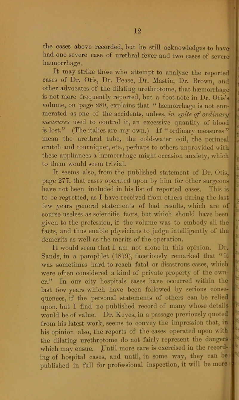 the cases above recorded, but he still acknowledges to have had one severe case of urethral fever and two cases of severe haemorrhage. It may strike those who attempt to analyze the reported cases of Dr. Otis, Dr. Pease, Dr. Mastin, Dr. Brown, and other advocates of the dilating urethrotome, that haemorrhage . 0 7 O is not more frequently reported, but a foot-note in Dr. Otis’s- volume, on page 280, explains that “ haemorrhage is not enu- merated as one of the accidents, unless, in spite of ordinary- measures used to control it, an excessive quantity of blood is lost.” (The italics are my own.) If “ ordinary measures,y mean the urethral tube, the cold-water coil, the perineal crutch and tourniquet, etc., perhaps to others unprovided with these appliances a haemorrhage might occasion anxiety, which to them would seem trivial. It seems also, from the published statement of Dr. Otisr page 277, that cases operated upon by him for other surgeons have not been included in his list of reported cases. This is to be regretted, as I have received from others during the last few years general statements of bad results, which are of course useless as scientific facts, but which should have been given to the profession, if the volume was to embody all the facts, and thus enable physicians to judge intelligently of the demerits as well as the merits of the operation. It would seem that I am not alone in this opinion. Dr. Sands, in a pamphlet (1879), facetiously remarked that “ it was sometimes hard to reach fatal or disastrous cases, which were often considered a kind of private property of the own- In our city hospitals cases have occurred within the i : er last few years which have been followed by serious conse- quences, if the personal statements of others can be relied upon, but I find no published record of many whose details would be of value. Dr. Keyes, in a passage previously quoted from his latest work, seems to convey the impression that, in his opinion also, the reports of the cases operated upon with the dilating urethrotome do not fairly represent the dangers which may ensue. .Until more care is exercised in the record- ing of hospital cases, and until, in some way, they can be published in full for professional inspection, it will be more jh