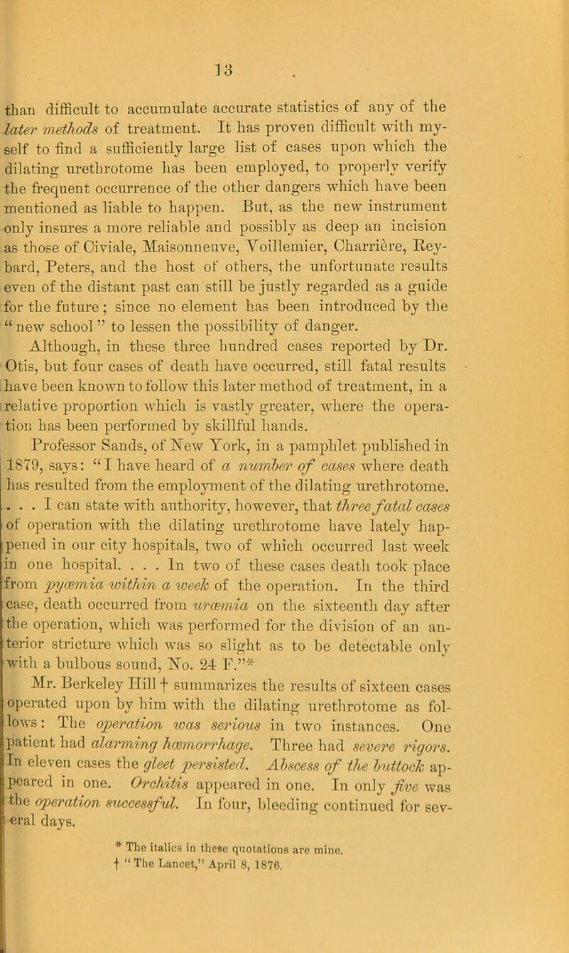 than difficult to accumulate accurate statistics of any of the later methods of treatment. It has proven difficult with my- self to find a sufficiently large list of cases upon which the dilating urethrotome has been employed, to properly verify the frequent occurrence of the other dangers which have been mentioned as liable to happen. But, as the new instrument only insures a more reliable and possibly as deep an incision as those of Civiale, Maisonneuve, Voillemier, Charriere, Bey- bard, Peters, and the host of others, the unfortunate results even of the distant past can still be justly regarded as a guide for the future; since no element has been introduced by the “ new school ” to lessen the possibility of danger. Although, in these three hundred cases reported by Dr. Otis, but four cases of death have occurred, still fatal results have been known to follow this later method of treatment, in a relative proportion which is vastly greater, where the opera- tion has been performed by skillful hands. Professor Sands, of New York, in a pamphlet published in 1879, says: “ I have heard of a number of cases where death has resulted from the employment of the dilating urethrotome. ... I can state with authority, however, that three fatal cases of operation with the dilating urethrotome have lately hap- pened in our city hospitals, two of which occurred last week in one hospital. ... In two of these cases death took place from pycemia within a week of the operation. In the third case, death occurred from uraemia on the sixteenth day after the operation, which was performed for the division of an an- terior stricture which was so slight as to be detectable only with a bulbous sound, No. 21 F.”* Mr. Berkeley Ilill f summarizes the results of sixteen cases operated upon by him with the dilating urethrotome as fol- lows : The operation was serious in two instances. One patient had alarming haemorrhage. Three had severe rigors. In eleven cases the gleet persisted. Abscess of the buttock ap- peared in one. Orchitis appeared in one. In only five was the operation successful. In four, bleeding continued for sev- eral days. * The italics in these quotations are mine. f “The Lancet,” April 8, lStG.