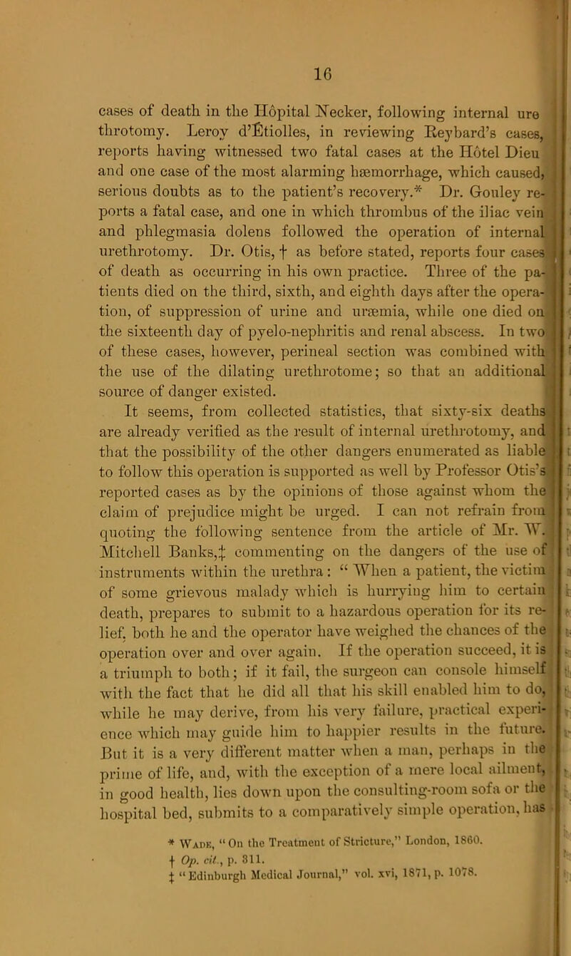 cases of death in the Hopital Necker, following internal ure tlirotomy. Lerov d’Etiolles, in reviewing Reybard’s cases, J reports having witnessed two fatal cases at the Hotel Dieu and one case of the most alarming haemorrhage, which caused, ] serious doubts as to the patient’s recovery.* Dr. Gouley re- ports a fatal case, and one in which thrombus of the iliac vein and phlegmasia dolens followed the operation of internal urethrotomy. Dr. Otis, j as before stated, reports four cas of death as occurring in his own practice. Three of the pa^ tients died on the third, sixth, and eighth days after the opera- tion, of suppression of urine and uraemia, while one died on the sixteenth day of pyelo-nephritis and renal abscess. In two of these cases, however, perineal section was combined with the use of the dilating urethrotome; so that an additional source of dano-er existed. It seems, from collected statistics, that sixty-six deaths are already verified as the result of internal urethrotomy, and that the possibility of the other dangers enumerated as liable to follow this operation is supported as well by Professor Otis's reported cases as by the opinions of those against whom the claim of prejudice might be urged. I can not refrain from j quoting the following sentence from the article of Mr. W. Mitchell Banks,£ commenting on the dangers of the use of instruments within the urethra : “ When a patient, the victim of some grievous malady which is hurrying him to certain death, prepares to submit to a hazardous operation for its re- lief, both he and the operator have weighed the chances of the operation over and over again. If the operation succeed, it is a triumph to both; if it fail, the surgeon can console himself;' with the fact that he did all that his skill enabled him to do, while he may derive, from his very failure, practical experi- ence which may guide him to happier results in the future| But it is a very different matter when a man, perhaps in the prime of life, and, with the exception of a mere local ailment, in good health, lies down upon the consulting-room sofa or the hospital bed, submits to a comparatively simple operation, has * Wade, “Ou the Treatment of Stricture,” London, 1860. f Op. til., p. 311. X “Edinburgh Medical Journal, vol xvi, 1871, p. 1078. t