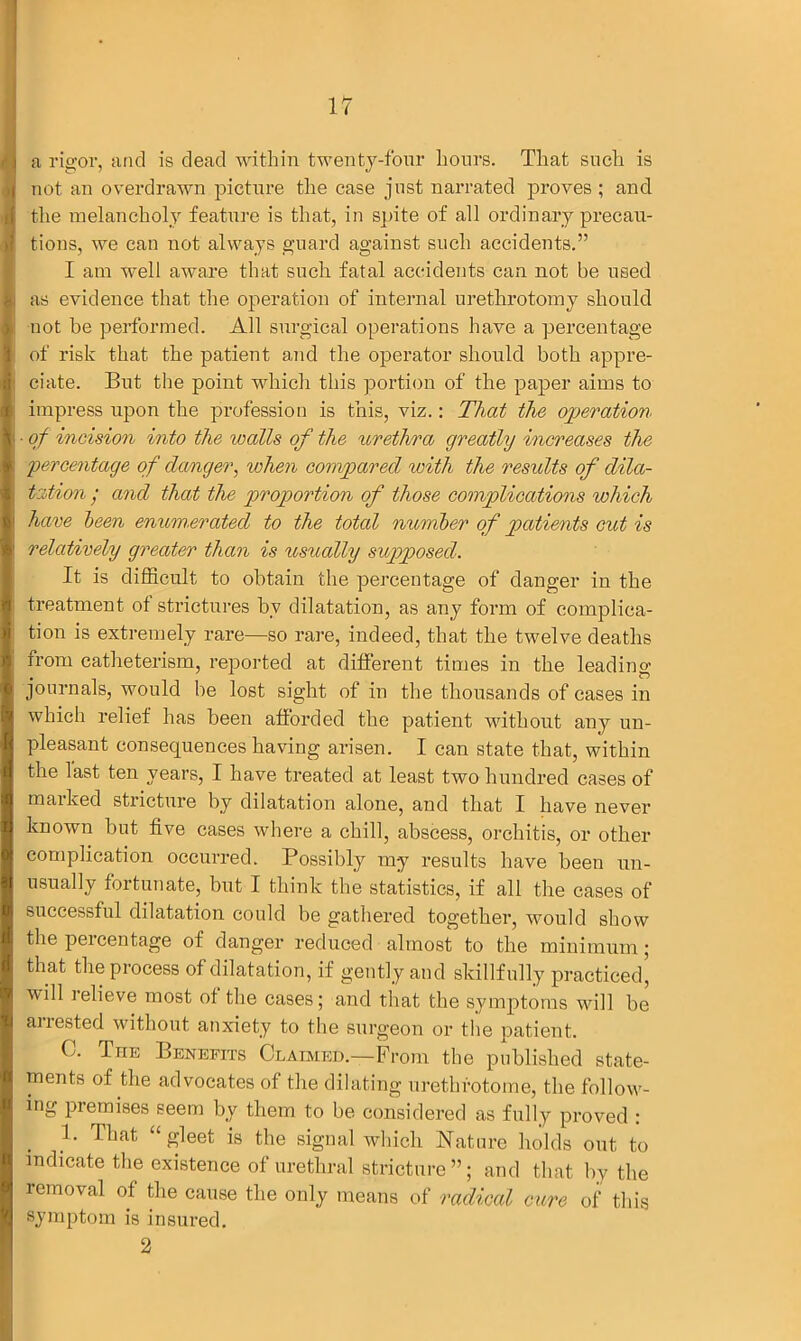 a riffor, and is dead within twenty-four hours. That such is not an overdrawn picture the case just narrated proves ; and the melancholy feature is that, in spite of all ordinary precau- tions, we can not always guard against such accidents.” I am well aware that such fatal accidents can not be used as evidence that the operation of internal urethrotomy should not be performed. All surgical operations have a percentage of risk that the patient and the operator should both appre- ciate. But the point which this portion of the paper aims to impress upon the profession is this, viz.: That the operation ■ of incision into the walls of the urethra greatly increases the 'percentage of danger, when compared with the residts of dila- tation • and that the proportion of those complications which have been enumerated to the total number of patients cut is relatively greater than is usually supposed. It is difficult to obtain the percentage of danger in the treatment of strictures by dilatation, as any form of complica- tion is extremely rare—so rare, indeed, that the twelve deaths from catheterism, reported at different times in the leading journals, would be lost sight of in the thousands of cases in which relief has been afforded the patient without any un- pleasant consequences having arisen. I can state that, within the last ten years, I have treated at least two hundred cases of marked stricture by dilatation alone, and that I have never known hut five cases where a chill, abscess, orchitis, or other complication occurred. Possibly my results have been un- usually fortunate, but I think the statistics, if all the cases of successful dilatation could be gathered together, would show the peicentage of danger reduced almost to the minimum ; that the process of dilatation, if gently and skillfully practiced’ will relieve most of the cases; and that the symptoms will be arrested without anxiety to the surgeon or the patient. C. Tue Benefits Claimed.—From the published state- ments of the advocates of the dilating urethrotome, the follow- ing premises seem by them to be considered as fully proved : 1. That “ gleet is the signal which Nature holds out to indicate the existence of urethral stricture”; and that by the removal of the cause the only means of radical cure of this symptom is insured. 2