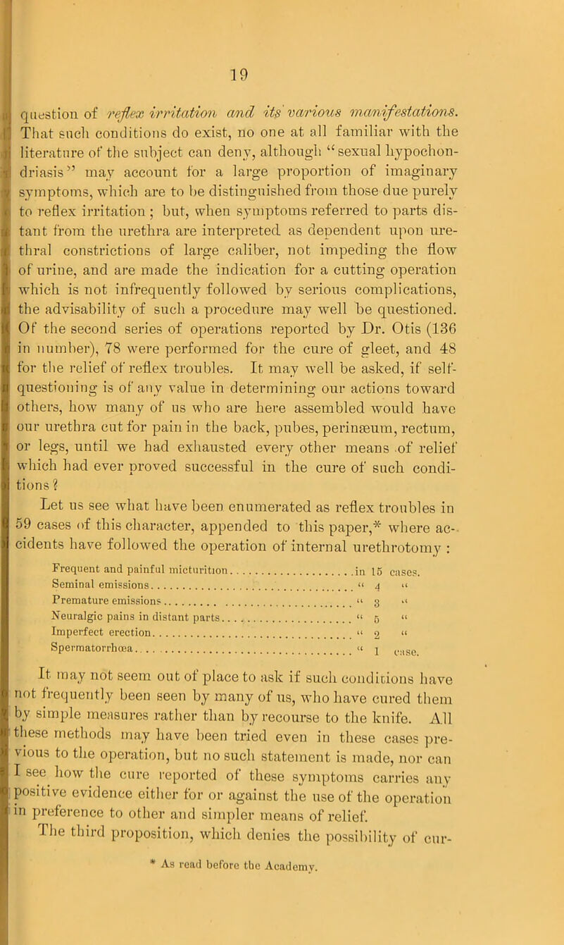 question of reflex irritation cmd its'various manifestations. That such conditions do exist, no one at all familiar with the literature of the subject can deny, although ‘‘sexual hypochon- driasis ” may account for a large proportion of imaginary symptoms, which are to he distinguished from those due purely to reflex irritation ; but, when symptoms referred to parts dis- tant from the urethra are interpreted as dependent upon ure- thral constrictions of large caliber, not impeding the flow of urine, and are made the indication for a cutting operation which is not infrequently followed by serious complications, the advisability of such a procedure may well be questioned. Of the second series of operations reported by Dr. Otis (136 in number), 78 were performed for the cure of gleet, and 48 for the relief of reflex troubles. It may well be asked, if self- questioning is of any value in determining our actions toward others, how many of us who are here assembled would have our urethra cut for pain in the back, pubes, peringeum, rectum, or legs, until we had exhausted every other means of relief which had ever proved successful in the cure of such condi- tions ? Let us see what have been enumerated as reflex troubles in 59 cases of this character, appended to this paper,* where ac- cidents have followed the operation of internal urethrotomy : Frequent and painful micturition in 15 cases. Seminal emissions “ 4 »« Premature emissions “ 3 Neuralgic pains in distant parts “ 5 “ Imperfect erection “ 2 “ Spermatorrhoea « 1 t..lse It may not seem out of place to ask if such conditions have not frequently been seen by many of us, who have cured them by simple measures rather than by recourse to the knife. All these methods may have been tried even in these cases pre- vious to the operation, but no such statement is made, nor can I see how the cure reported of these symptoms carries any positive evidence either for or against the use of the operation in preference to other and simpler means of relief. The third proposition, which denies the possibility of cur- * As read before the Academy.