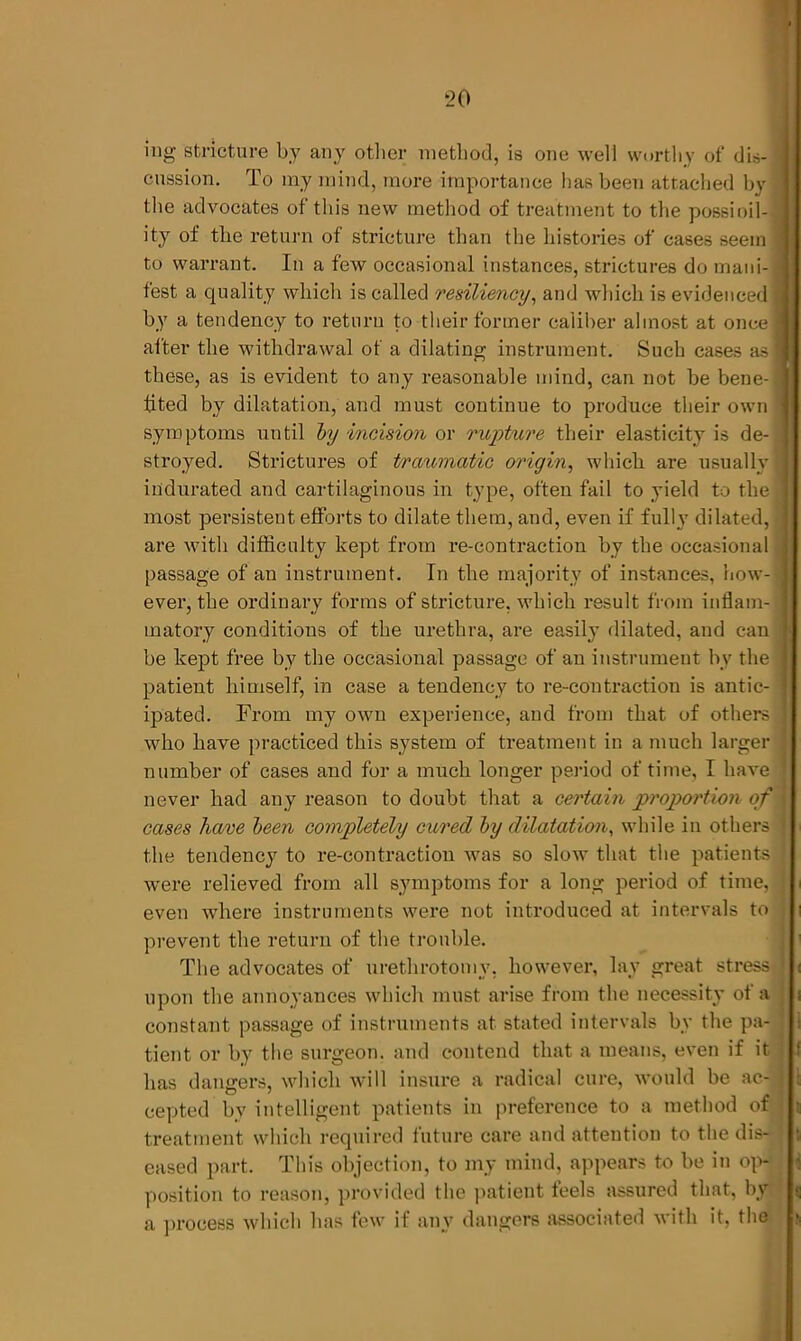 ing stricture by any other method, is one well worthy of dis- j cession. To my mind, more importance has been attached by d the advocates of this new method of treatment to the possioil- ] ity of the return of stricture than the histories of cases seem ] to warrant. In a few occasional instances, strictures do mani- fest a quality which is called resiliency, and which is evidenced ! by a tendency to return to their former caliber almost at once I after the withdrawal of a dilating instrument. Such cases asl these, as is evident to any reasonable mind, can not be bene-1 fited by dilatation, and must continue to produce their own I symptoms until by incision or rupture their elasticity is de- ] stroyed. Strictures of traumatic origin, which are usually! indurated and cartilaginous in type, often fail to yield to the 1 most persistent efforts to dilate them, and, even if fully dilated, 1 are with difficulty kept from re-contraction by the occasional j passage of an instrument. In the majority of instances, now- a ever, the ordinary forms of stricture, which result from inflam- I matory conditions of the urethra, are easily dilated, and can I be kept free by the occasional passage of an instrument by the j patient himself, in case a tendency to re-contraction is antic- l\ ipated. From my own experience, and from that of others who have practiced this system of treatment in a much larger number of cases and for a much longer period of time, I have ] never had any reason to doubt that a certain proportion of I cases have been completely cured by dilatation, while in others 1 the tendency to re-contraction was so slow that the patients were relieved from all symptoms for a long period of time, j i even where instruments were not introduced at intervals to j prevent the return of the trouble. The advocates of urethrotomy, however, lay great stress J upon the annoyances which must arise from the necessity of a s constant passage of instruments at stated intervals by the pa- , i tient or by the surgeon, and contend that a means, even if it has dangers, which will insure a radical cure, would be ac-1! cepted by intelligent patients in preference to a method of treatment which required future care and attention to the dis- j eased part. This objection, to my mind, appears to be in op- j position to reason, provided the patient leels assured that, by g a process which has few if any dangers associated with it, the >.