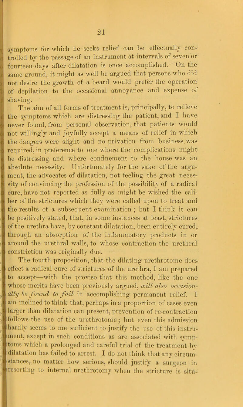 symptoms for which lie seeks relief can be effectually con- trolled by the passage of an instrument at intervals of seven or fourteen days after dilatation is once accomplished. On the ; same ground, it might as well be argued that persons who did not desire the growth of a beard would prefer the operation i of depilation to the occasional annoyance and expense of shaving. The aim of all forms of treatment is, principally, to relieve the symptoms which are distressing the patient, and I have never found, from personal observation, that patients would not willingly and joyfully accept a means of relief in which the dangers were slight and no privation from business.was required, in preference to one where the complications might be distressing and where confinement to the house was an absolute necessity. Unfortunately for the sake of the argu- ment, the advocates of dilatation, not feeling the great neces- sity of convincing the profession of the possibility of a radical cure, have not reported as fully as might be wished the cali- ber of the strictures which they were called upon to treat and the results of a subsequent examination ; but I think it can be positively stated, that, in some instances at least, strictures of the urethra have, by constant dilatation, been entirely cured, through an absorption of the inflammatory products in or around the urethral walls, to whose contraction the urethral constriction was originally due. The fourth proposition, that the dilating urethrotome does effect a radical cure of strictures of the urethra, I am prepared to accept—with the proviso that this method, like the one whose merits have been previously argued, will also occasion- ally be found to fail in accomplishing permanent relief. I am inclined to think that, perhaps in a proportion of cases even larger than dilatation can present, prevention of re-contraction follows the use of the urethrotome; but even this admission hardly seems to me sufficient to justify the use of this instru- ment, except in such conditions as are associated with symp- toms which a prolonged and careful trial of the treatment by dilatation has failed to arrest. I do not think that any circum- stances, no matter how serious, should justify a surgeon in resorting to internal urethrotomy when the stricture is situ-