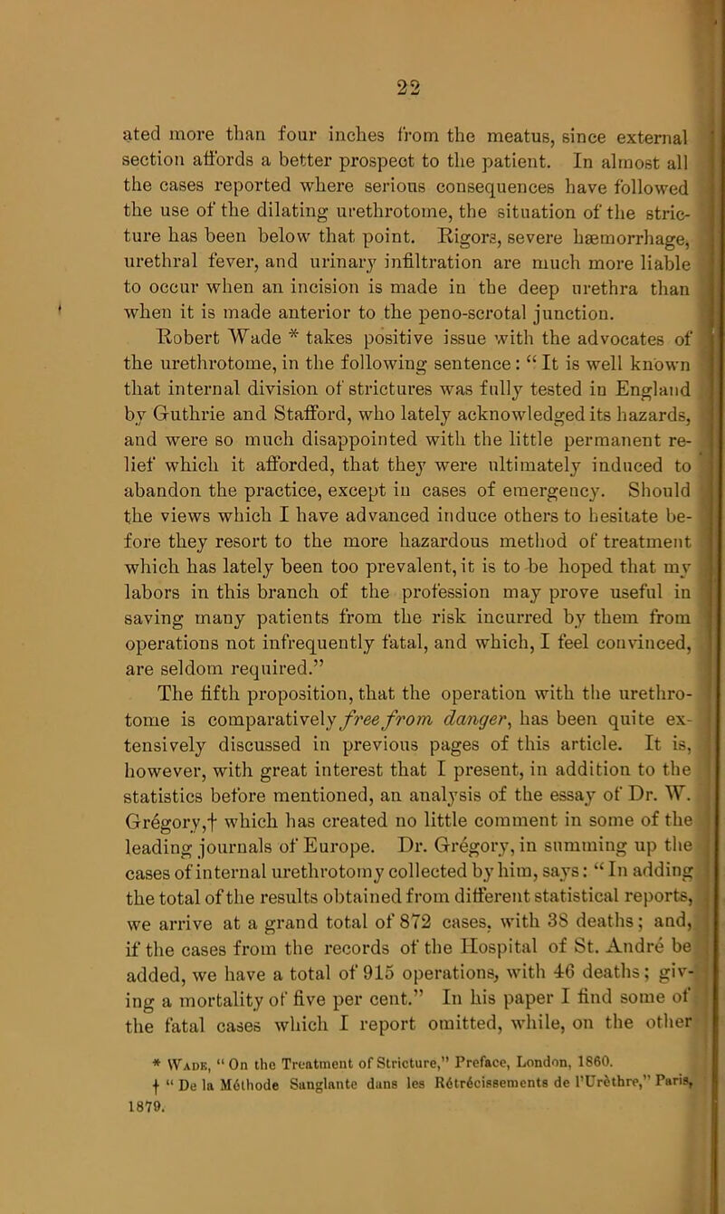 ated more than four inches from the meatus, since external section affords a better prospect to the patient. In almost all the cases reported where serious consequences have followed the use of the dilating urethrotome, the situation of the stric- ture has been below that point. Rigors, severe haemorrhage, urethral fever, and urinary infiltration are much more liable ' to occur when an incision is made in the deep urethra than when it is made anterior to the peno-scrotal junction. Robert Wade * takes positive issue with the advocates of the urethrotome, in the following sentence: “ It is well known that internal division of strictures was fully tested in England by Guthrie and Stafford, who lately acknowledged its hazards, ■ and were so much disappointed with the little permanent re- lief which it afforded, that they were ultimately induced to abandon the practice, except in cases of emergency. Should the views which I have advanced induce others to hesitate be- fore they resort to the more hazardous method of treatment which has lately been too prevalent, it is to be hoped that my : labors in this branch of the profession may prove useful in saving many patients from the risk incurred by them from operations not infrequently fatal, and which, I feel convinced, are seldom required.” The fifth proposition, that the operation with the urethro- tome is comparatively free from danger, has been quite ex- tensively discussed in previous pages of this article. It is, however, with great interest that I present, in addition to the statistics before mentioned, an analysis of the essay of Dr. W. Gregory,f which has created no little comment in some of the leading journals of Europe. Dr. Gregory, in summing up the cases of internal urethrotomy collected by him, says: “ In adding the total of the results obtained from different statistical reports, we arrive at a grand total of 872 cases, with 3S deaths; and, if the cases from the records of the Hospital of St. Andre be added, we have a total of 915 operations, with 46 deaths; giv- ing a mortality of five per cent.” In his paper I find some of the fatal cases which I report omitted, while, on the other * Wade, “ On the Treatment of Stricture,” Preface, London, 1860. f “ De la Mcthode Sunglante duns les Rdtrdcissemcnts de l’Ur6thre,” Paris, 1879.