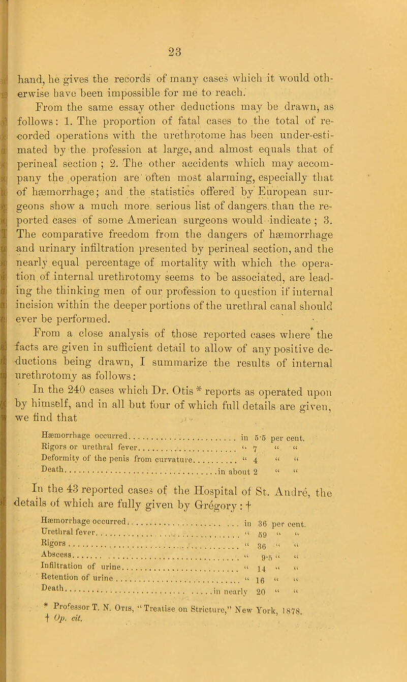 hand, he gives the records of many cases which it would oth- erwise have been impossible for me to reach. From the same essay other deductions may be drawn, as follows: 1. The proportion of fatal cases to the total of re- corded operations with the urethrotome has been under-esti- mated by the profession at large, and almost equals that of perineal section ; 2. The other accidents which may accom- pany the operation are often most alarming, especially that of haemorrhage; and the statistics offered by European sur- geons show a much more serious list of dangers than the re- ported cases of some American surgeons would indicate ; 3. The comparative freedom from the dangers of haemorrhage and urinary infiltration presented by perineal section, and the nearly equal percentage of mortality with which the opera- tion of internal urethrotomy seems to be associated, are lead- ing the thinking men of our profession to question if internal incision within the deeper portions of the urethral canal should ever be performed. From a close analysis of those reported cases where the facts are given in sufficient detail to allow of any positive de- ductions being drawn, I summarize the results of internal urethrotomy as follows: In the 240 cases which Dr. Otis * reports as operated upon by himself, and in all but four of which full details are given, , O' we find that Haemorrhage occurred in 5-5 pgr ceut. Rigors or urethral fever <• 7 “ « Deformity of the penis from curvature “4 “ “ in about 2 “ “ In the 43 reported cases of the Hospital of St. Andre, the details of which are fully given by Gregory : f Haemorrhage occurred in 36 percent. Urethral fever a Rigors u 86 „ » Abscess .1 g.j- a „ Infiltration of urine “ J4 *1 u Retention of urine “16 “ “ ueatn in nearly 20 “ “ ProfessorT. N. Otis, “Treatise on Stricture,” New York 1878 f Op. tit.