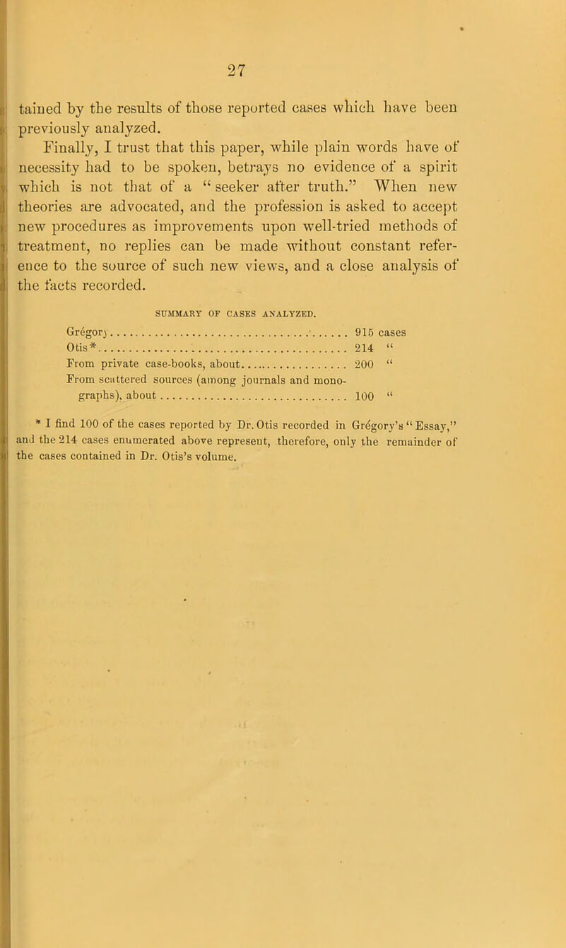 tained by the results of those reported cases which have been previously analyzed. Finally, I trust that this paper, while plain words have of necessity had to be spoken, betrays no evidence of a spirit which is not that of a “ seeker after truth.” When new theories are advocated, and the profession is asked to accept new procedures as improvements upon well-tried methods of treatment, no replies can be made without constant refer- ence to the source of such new views, and a close analysis of the facts recorded. SUMMARY OP CASES ANALYZED. Gregory • 915 cases Otis* 214 “ From private case-books, about 200 “ From scattered sources (among journals and mono- graphs), about 100 “ * I find 100 of the cases reported by Dr. Otis recorded in Gregory’s “ Essay,” and the 214 cases enumerated above represent, therefore, only the remainder of the cases contained in Dr. Otis’s volume.