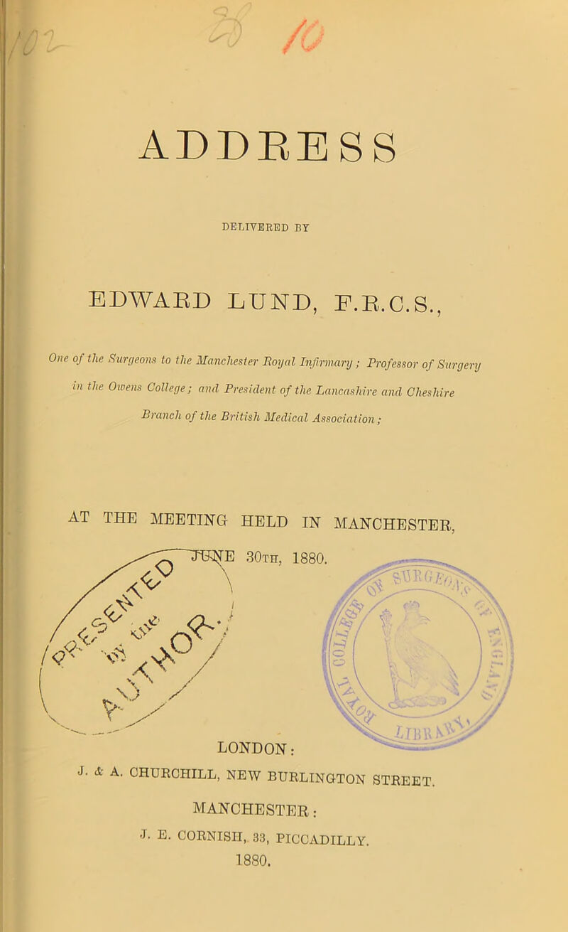 ADDRESS DELIVERED RY EDWARD LUND, P.R.C.S., One of the Surgeons to the Manchester Royal Infirmary; Professor of Surgery in the Owens College; and President of the Lancashire and Cheshire Branch of the British Medical Association; AT THE MEETING HELD IN MANCHESTER, J. A. CHURCHILL, NEW BURLINGTON STREET. MANCHESTER: J. E. CORNISH, 33, PICCADILLY. 1880.