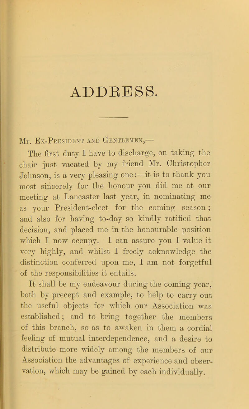 Mr. Ex-President and Gentlemen,— The first duty I have to discharge, on taking the chair just vacated by my friend Mr. Christopher Johnson, is a very pleasing one:—it is to thank you most sincerely for the honour you did me at our meeting at Lancaster last year, in nominating me as your President-elect for the coming season; and also for having to-day so kindly ratified that decision, and placed me in the honourable position which I now occupy. I can assure you I value it very highly, and whilst I freely acknowledge the distinction conferred upon me, I am not forgetful of the responsibilities it entails. It shall be my endeavour during the coming year, both by precept and example, to help to carry out the useful objects for which our Association was established; and to bring together the members of this branch, so as to awaken in them a cordial feeling of mutual interdependence, and a desire to distribute more widely among the members of our Association the advantages of experience and obser- vation, which may be gained by each individually.