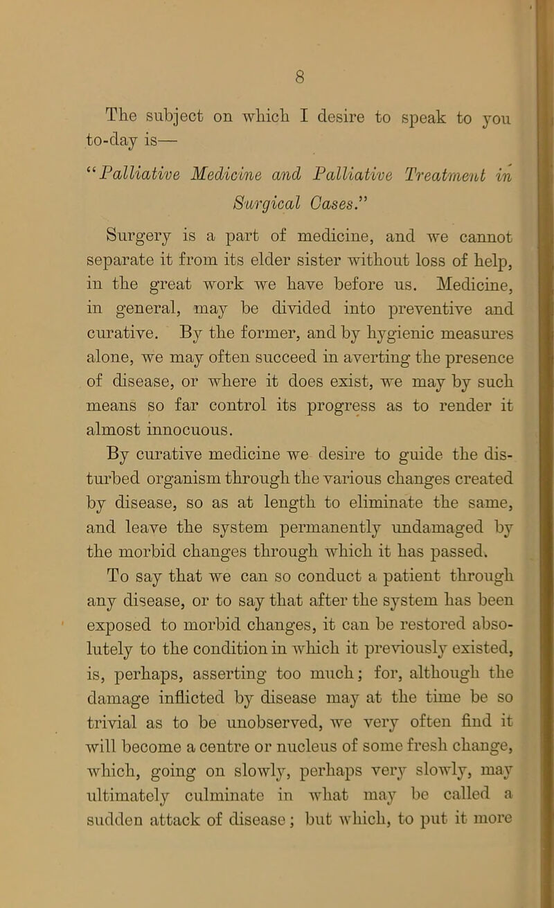 The subject on which I desire to speak to you to-day is— “Palliative Medicine and Palliative Treatment in Surgical Cases.” Surgery is a part of medicine, and we cannot separate it from its elder sister without loss of help, in the great work we have before us. Medicine, in general, may be divided into preventive and curative. By the former, and by hygienic measures alone, we may often succeed in averting the presence of disease, or where it does exist, we may by such means so far control its progress as to render it almost innocuous. By curative medicine we desire to guide the dis- turbed organism through the various changes created by disease, so as at length to eliminate the same, and leave the system permanently undamaged by the morbid changes through which it has passed. To say that we can so conduct a patient through any disease, or to say that after the system has been exposed to morbid changes, it can be restored abso- lutely to the condition in which it previously existed, is, perhaps, asserting too much; for, although the damage inflicted by disease may at the time be so trivial as to be unobserved, we very often find it will become a centre or nucleus of some fresh change, which, going on slowly, perhaps very slowly, may ultimately culminate in what may be called a sudden attack of disease; but which, to put it more