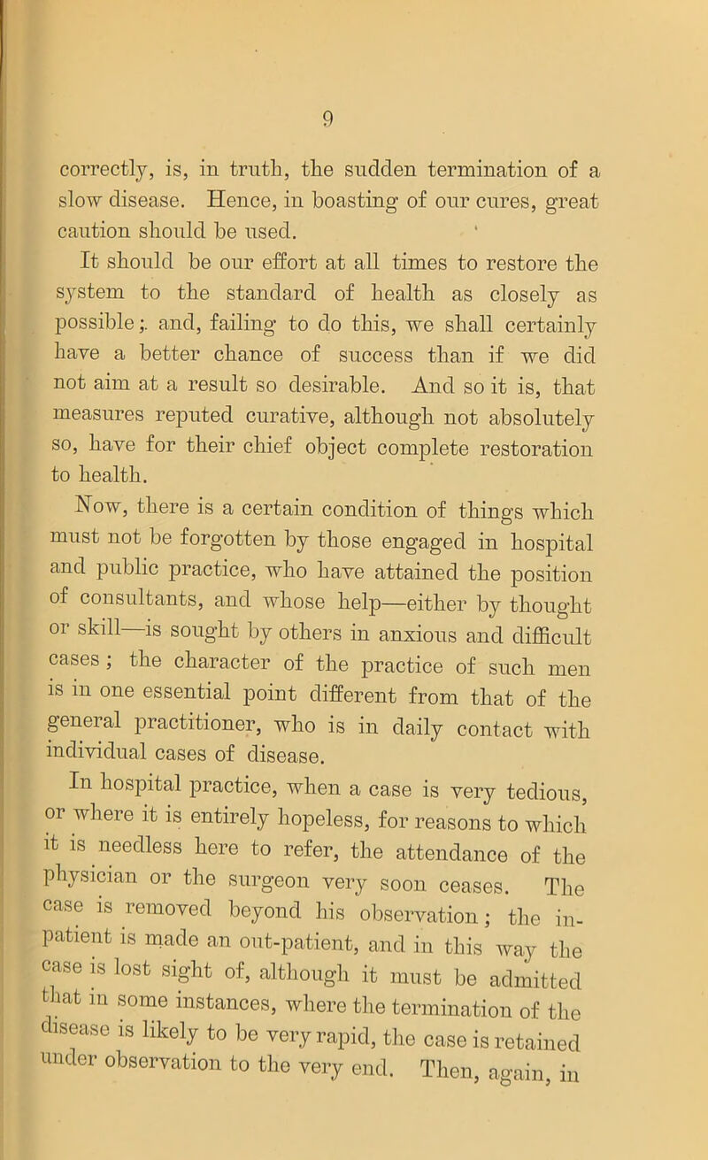 correctly, is, in truth, the sudden termination of a slow disease. Hence, in boasting of our cures, great caution should be used. It should be our effort at all times to restore the system to the standard of health as closely as possibleand, failing to do this, we shall certainly have a better chance of success than if we did not aim at a result so desirable. And so it is, that measures reputed curative, although not absolutely so, have for their chief object complete restoration to health. Now, there is a certain condition of things which must not be forgotten by those engaged in hospital and public practice, who have attained the position of consultants, and whose help—either by thought or skill is sought by others in anxious and difficult cases ; the character of the practice of such men is in one essential point different from that of the general practitioner, who is in daily contact with individual cases of disease. In hospital practice, when a case is very tedious, or where it is entirely hopeless, for reasons to which it is needless here to refer, the attendance of the Physician or the surgeon very soon ceases. The case is removed beyond his observation; the in- patient is made an out-patient, and in this way the case is lost sight of, although it must be admitted t iat in some instances, where the termination of the isease is likely to be very rapid, the case is retained under observation to the very end. Then, again in