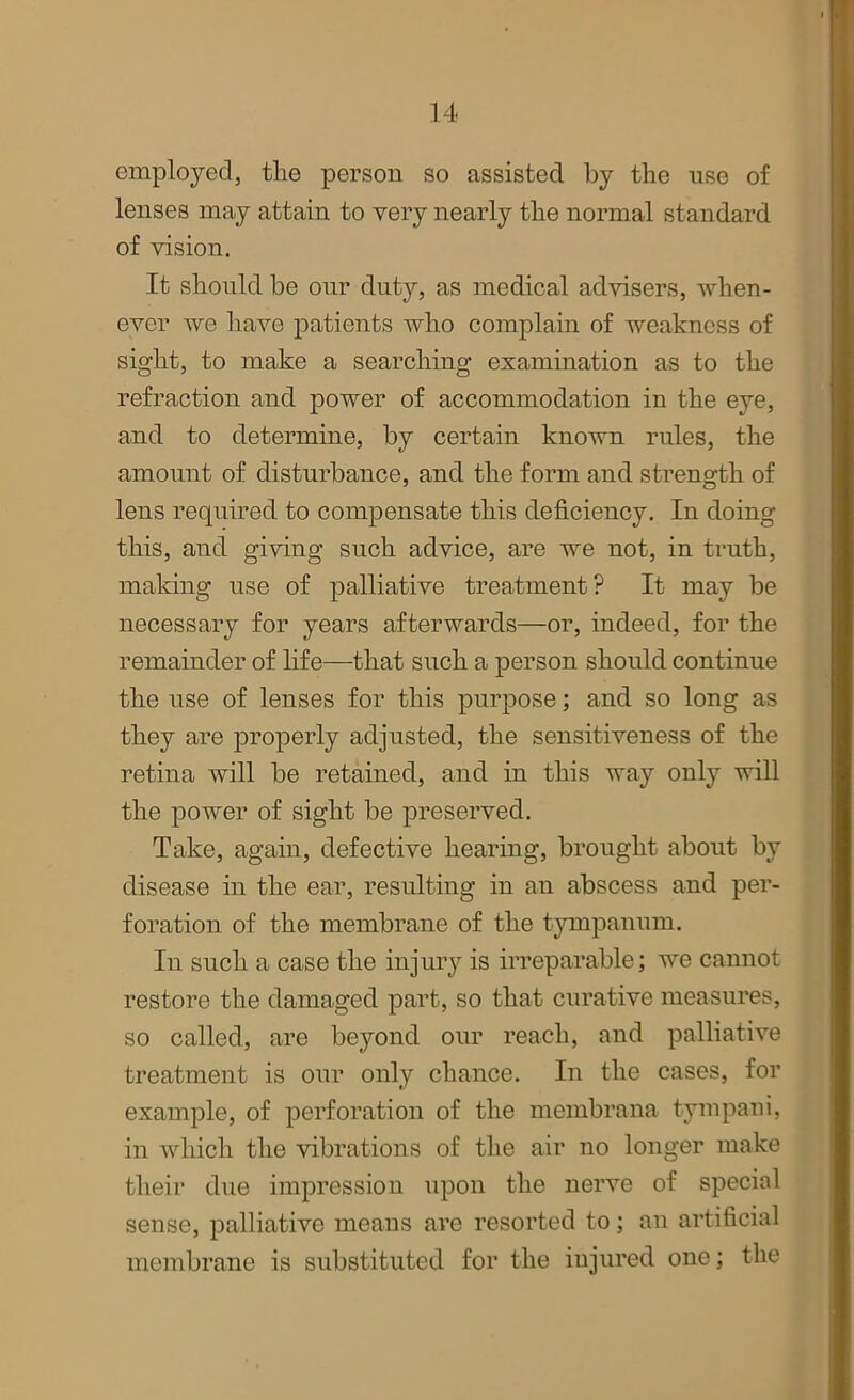 employed, the person so assisted by the use of lenses may attain to very nearly the normal standard of vision. It should be our duty, as medical advisers, when- ever we have patients who complain of weakness of sight, to make a searching examination as to the refraction and power of accommodation in the eye, and to determine, by certain known rules, the amount of disturbance, and the form and strength of lens required to compensate this deficiency. In doing this, and giving such advice, are we not, in truth, making use of palliative treatment? It may be necessary for years afterwards—or, indeed, for the remainder of life—that such a person should continue the use of lenses for this purpose; and so long as they are properly adjusted, the sensitiveness of the retina will be retained, and in this way only will the power of sight be preserved. Take, again, defective hearing, brought about by disease in the ear, resulting in an abscess and per- foration of the membrane of the tympanum. In such a case the injury is irreparable; we cannot restore the damaged part, so that curative measures, so called, are beyond our reach, and palliative treatment is our only chance. In the cases, for example, of perforation of the membrana tympani, in which the vibrations of the air no longer make their due impression upon the nerve of special sense, palliative means are resorted to; an artificial membrane is substituted for the injured one; the