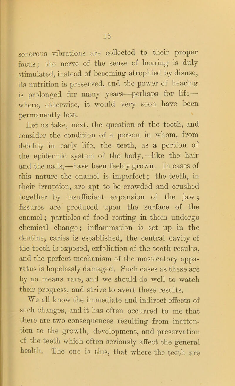 sonorous vibrations are collected to tlieir proper focus; tlie nerve of the sense of hearing is duly stimulated, instead of becoming atrophied by disuse, its nutrition is preserved, and the power of hearing is prolonged for many years—perhaps for life— where, otherwise, it would very soon have been permanently lost. Let us take, next, the question of the teeth, and consider the condition of a person in whom, from debility in early life, the teeth, as a portion of the epidermic system of the body,—like the hair and the nails,—have been feebly grown. In cases of this nature the enamel is imperfect; the teeth, in their irruption, are apt to be crowded and crushed together by insufficient expansion of the jaw; fissures are produced upon the surface of the enamel; particles of food resting in them undergo chemical change; inflammation is set up in the dentine, caries is established, the central cavity of the tooth is exposed, exfoliation of the tooth results, and the perfect mechanism of the masticatory appa- ratus is hopelessly damaged. Such cases as these are by no means rare, and we should do well to watch their progress, and strive to avert these results. We all know the immediate and indirect effects of such changes, and it has often occurred to me that there are two consequences resulting from inatten- tion to the growth, development, and preservation of the teeth which often seriously affect the general health. The one is this, that where the teeth are
