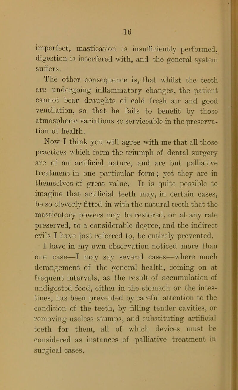 imperfect, mastication is insufficiently performed, digestion is interfered with, and the general system suffers. The other consequence is, that whilst the teeth are undergoing inflammatory changes, the patient cannot bear draughts of cold fresh air and good ventilation, so that he fails to benefit by those atmospheric variations so serviceable in the preserva- tion of health. Now I think you will agree with me that all those practices which form the triumph of dental surgery are of an artificial nature, and are but palliative treatment in one particular form; yet they are in themselves of great value. It is quite possible to imagine that artificial teeth may, in certain cases, be so cleverly fitted in with the natural teeth that the masticatory powers may be restored, or at any rate preserved, to a considerable degree, and the indirect evils I have just referred to, be entirely prevented. I have in my own observation noticed more than one case—I may say several cases—where much derangement of the general health, coming on at frequent intervals, as the result of accumulation of undigested food, either in the stomach or the intes- tines, has been prevented by careful attention to the condition of the teeth, by filling tender cavities, or removing useless stumps, and substituting artificial teeth for them, all of which devices must be considered as instances of palliative treatment in surgical cases.