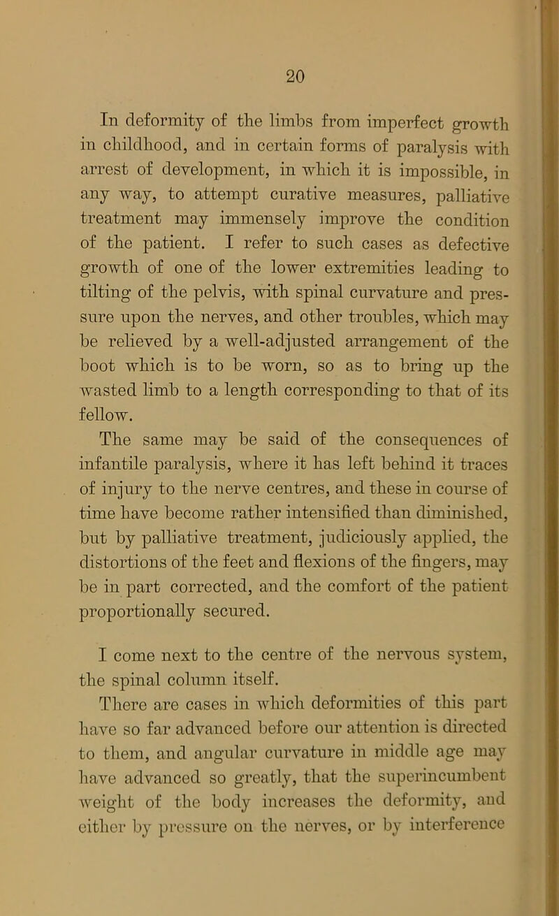 In deformity of the limbs from imperfect growth in childhood, and in certain forms of paralysis with arrest of development, in which it is impossible, in any way, to attempt curative measures, palliative treatment may immensely improve the condition of the patient. I refer to such cases as defective growth of one of the lower extremities leading to tilting of the pelvis, with spinal curvature and pres- sure upon the nerves, and other troubles, which may be relieved by a well-adjusted arrangement of the boot which is to be worn, so as to bring up the wasted limb to a length corresponding to that of its fellow. The same may be said of the consequences of infantile paralysis, where it has left behind it traces of injury to the nerve centres, and these in course of time have become rather intensified than diminished, but by palliative treatment, judiciously applied, the distortions of the feet and flexions of the fingers, may be in part corrected, and the comfort of the patient proportionally secured. I come next to the centre of the nervous system, the spinal column itself. There are cases in which deformities of this part have so far advanced before our attention is directed to them, and angular curvature in middle age may have advanced so greatly, that the superincumbent weight of the body increases the deformity, and either by pressure on the nerves, or by interference