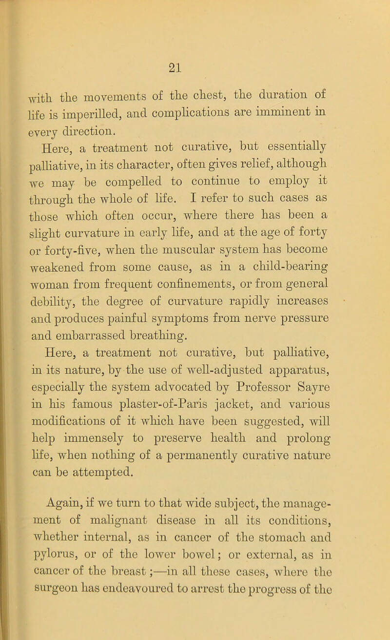 with the movements of the chest, the duration of life is imperilled, and complications are imminent in every direction. Here, a treatment not curative, but essentially palliative, in its character, often gives relief, although we may be compelled to continue to employ it through the whole of life. I refer to such cases as those which often occur, where there has been a slight curvature in early life, and at the age of forty or forty-five, when the muscular system has become weakened from some cause, as in a child-bearing woman from frequent confinements, or from general debility, the degree of curvature rapidly increases and produces painful symptoms from nerve pressure and embarrassed breathing. Here, a treatment not curative, but palliative, in its nature, by the use of well-adjusted apparatus, especially the system advocated by Professor Sayre in his famous plaster-of-Paris jacket, and various modifications of it which have been suggested, null help immensely to preserve health and prolong life, when nothing of a permanently curative nature can be attempted. Again, if we turn to that wide subject, the manage- ment of malignant disease in all its conditions, whether internal, as in cancer of the stomach and pylorus, or of the lower bowel; or external, as in cancer of the breast;—in all those cases, where the surgeon has endeavoured to arrest the progress of the