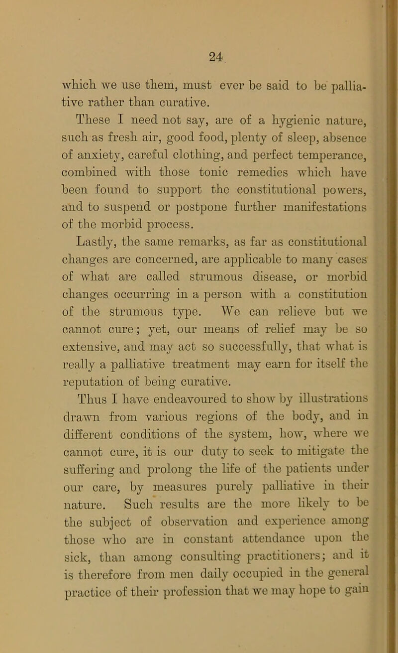 which we use them, must ever be said to be pallia- tive rather than curative. These I need not say, are of a hygienic nature, such as fresh air, good food, plenty of sleep, absence of anxiety, careful clothing, and perfect temperance, combined with those tonic remedies which have been found to support the constitutional powers, and to suspend or postpone further manifestations of the morbid process. Lastly, the same remarks, as far as constitutional changes are concerned, are applicable to many cases of what are called strumous disease, or morbid changes occurring in a person with a constitution of the strumous type. We can relieve but we cannot cure; yet, our means of relief may be so extensive, and may act so successfully, that what is really a palliative treatment may earn for itself the reputation of being curative. Thus I have endeavoured to show by illustrations drawn from various regions of the body, and in different conditions of the system, how, where we cannot cure, it is our duty to seek to mitigate the suffering and prolong the life of the patients under our care, by measures purely palliative in their nature. Such results are the more likely to be the subject of observation and experience among those who are in constant attendance upon the sick, than among consulting practitioners; and it is therefore from men daily occupied in the general practice of their profession that we may hope to gain