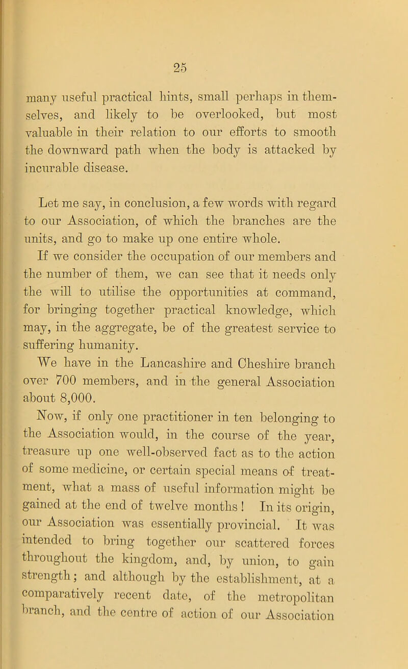 many useful practical hints, small perhaps in them- selves, and likely to he overlooked, but most valuable in their relation to our efforts to smooth the downward path when the body is attacked by incurable disease. Let me say, in conclusion, a few words with regard to our Association, of which the branches are the units, and go to make up one entire whole. If we consider the occupation of our members and the number of them, we can see that it needs only the will to utilise the opportunities at command, for bringing together practical knowledge, which may, in the aggregate, be of the greatest service to suffering humanity. We have in the Lancashire and Cheshire branch over 700 members, and in the general Association about 8,000. Now, if only one practitioner in ten belonging to the Association would, in the course of the year, treasure up one well-observed fact as to the action of some medicine, or certain special means of treat- ment, what a mass of useful information might be gained at the end of twelve months ! In its ori&’in. our Association was essentially provincial. It was intended to bring together our scattered forces throughout the kingdom, and, by union, to gain strength; and although by the establishment, at a comparatively recent date, of the metropolitan branch, and the centre of action of our Association