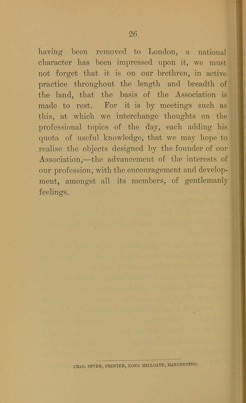 having been removed to London, a national character has been impressed upon it, we must not forget that it is on our brethren, in active practice throughout the length and breadth of the land, that the basis of the Association is made to rest. For it is by meetings such as this, at which we interchange thoughts on the professional topics of the day, each adding his quota of useful knowledge, that we may hope to realise the objects designed by the founder of our Association,—the advancement of the interests of our profession, with the encouragement and develop- ment, amongst all its members, of gentlemanly feelings. CHAS. SEVER, PRINTER, LONG MIT.LOATE, MANCHESTER.