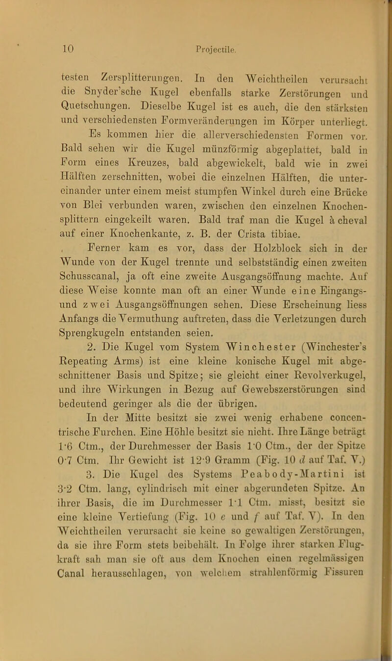 testen Zersplitterungen. In den Weich theilen verursacht die Snyder’sche Kugel ebenfalls starke Zerstörungen und Quetschungen. Dieselbe Kugel ist es auch, die den stärksten und verschiedensten Form Veränderungen im Körper unterliegt. Es kommen hier die allerverschiedensten Formen vor. Bald sehen wir die Kugel münzförmig abgeplattet, bald in Form eines Kreuzes, bald abgewickelt, bald wie in zwei Hälften zerschnitten, wobei die einzelnen Hälften, die unter- einander unter einem meist stumpfen Winkel durch eine Brücke von Blei verbunden waren, zwischen den einzelnen Knochen- splittern eingekeilt waren. Bald traf man die Kugel ä cheval auf einer Knochenkante, z. B. der Crista tibiae. Ferner kam es vor, dass der Holzblock sich in der Wunde von der Kugel trennte und selbstständig einen zweiten Schusscanal, ja oft eine zweite Ausgangsöffnung machte. Auf diese Weise konnte man oft an einer Wunde eine Eingangs- und zwei Ausgangsöffnungen sehen. Diese Erscheinung liess Anfangs die Vermuthung auftreten, dass die Verletzungen durch Sprengkugeln entstanden seien. 2. Die Kugel vom System Winchester (Winchester's Repeating Arms) ist eine kleine konische Kugel mit abge- schnittener Basis und Spitze; sie gleicht einer Revolverkugel, und ihre Wirkungen in Bezug auf Gewebszerstörungen sind bedeutend geringer als die der übrigen. In der Mitte besitzt sie zwei wenig erhabene concen- trische Furchen. Eine Höhle besitzt sie nicht. Ihre Länge beträgt F6 Ctm., der Durchmesser der Basis 10 Ctm., der der Spitze 07 Ctm. Ihr Gewicht ist 12*9 Gramm (Fig. 10 d auf Taf. V.) 3. Die Kugel des Systems Peabody-Martini ist 3*2 Ctm. lang, cylindrisch mit einer abgerundeten Spitze. An ihrer Basis, die im Durchmesser 1*1 Ctm. misst, besitzt sie eine kleine Vertiefung (Fig. 10 e und f auf Taf. V). In den Weichtheilen verursacht sie keine so gewaltigen Zerstörungen, da sie ihre Form stets beibehält. In Folge ihrer starken Flug- kraft sah man sie oft aus dem Knochen einen regelmässigen Canal herausschlagen, von welchem strahlenförmig Fissuren