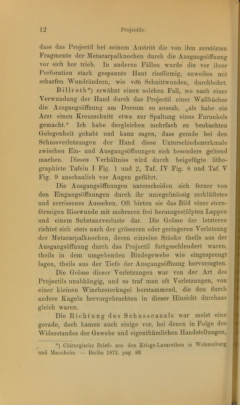 dass das Projectil bei seinem Austritt die von ihm zerstörten Fragmente der Metacarpalknochen durch die Ausgangsöffnung vor sich her trieb. In anderen Fällen wurde die vor ihrer Perforation stark gespannte Haut rissförmig, zuweilen mit scharfen Wundrändern, wie von Schnittwunden, durchbohrt. Billroth*) erwähnt einen solchen Fall, wo nach einer Verwundung der Hand durch das Projectil einer Wallbüchse die Ausgangsöffnung am Dorsum so aussah, „als habe ein Arzt einen Kreuzschnitt etwa zur Spaltung eines Furunkels gemacht.“ Ich habe dergleichen mehrfach zu beobachten Gelegenheit gehabt und kann sagen, dass gerade bei den Schussverletzungen der Hand diese Unterschiedsmerkmale zwischen Ein- und Ausgangsöffnungen sich besonders geltend machen. Dieses Verhältniss wird durch beigefügte litho- graphirte Tafeln I Fig. 1 und 2, Taf. IV Fig. 8 und Taf. V Fig. 9 anschaulich vor Augen geführt. Die Ausgangsöffnungen unterscheiden sich ferner von den Eingangsöffnungen durch ihr unregelmässig zerklüftetes und zerrissenes Aussehen. Oft bieten sie das Bild einer stern- förmigen Risswunde mit mehreren frei herausgestülpten Lappen und einem Substanzverluste dar. Die Grösse der letzteren richtet sich stets nach der grösseren oder geringeren Verletzung der Metacarpalknochen, deren einzelne Stücke theils aus der Ausgangsöffnung durch das Projectil fortgeschleudert waren, theils in dem umgebenden Bindegewebe wie eingesprengt lagen, theils aus der Tiefe der Ausgangsöffnung hervorragten. Die Grösse dieser Verletzungen war von der Art des Projectils unabhängig, und so traf man oft Verletzungen, von einer kleinen Winchesterkugel herstammend, die den durch andere Kugeln hervorgebrachten in dieser Hinsicht durchaus gleich waren. Die Richtung des Schüsseanals war meist eine gerade, doch kamen auch einige vor, bei denen in Folge des Widerstandes der Gewebe und eigenthümlichen Ilandstellungcn, *) Chirurgische Briefe aus den Kriegs-Lazaretlien in Weissenhurg und Mannheim. — Berlin 1872. nag. 83.