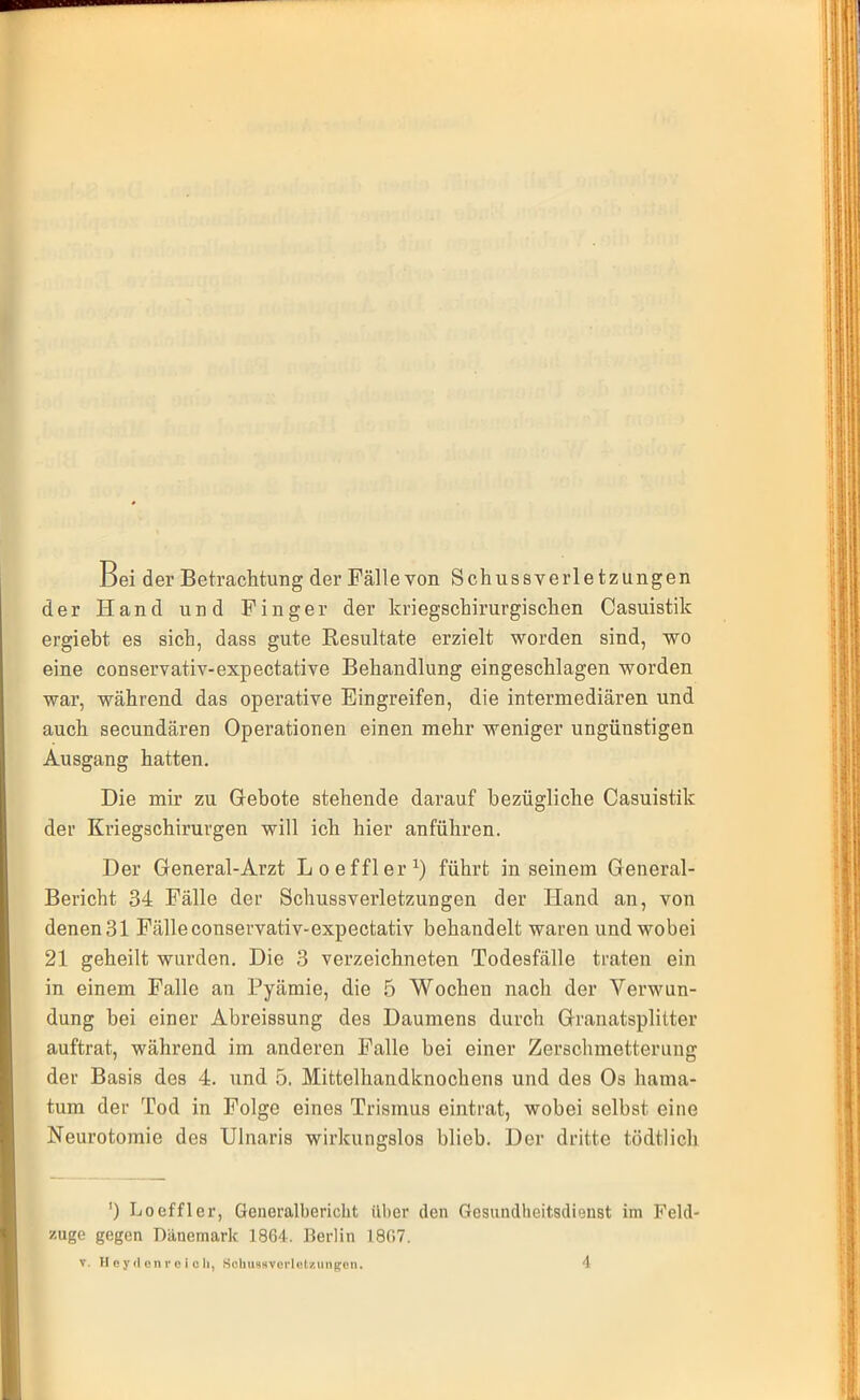 Bei der Betrachtung der Fällevon Schussverletzungen der Hand und Finger der kriegschirurgischen Casuistik ergieht es sich, dass gute Resultate erzielt worden sind, wo eine conservativ-expectative Behandlung eingeschlagen worden war, während das operative Eingreifen, die intermediären und auch secundären Operationen einen mehr weniger ungünstigen Ausgang hatten. Die mir zu Gebote stehende darauf bezügliche Casuistik der Kriegschirurgen will ich hier anführen. Der General-Arzt Loeffler1) führt in seinem General- Bericht 34 Fälle der Schussverletzungen der Hand an, von denen31 Fälleconservativ-expectativ behandelt waren und wobei 21 geheilt wurden. Die 3 verzeichneten Todesfälle traten ein in einem Falle an Pyämie, die 5 Wochen nach der Verwun- dung bei einer Abreissung des Daumens durch Granatsplitter auftrat, während im anderen Falle bei einer Zerschmetterung der Basis des 4. und 5. Mittelhandknochens und des Os hama- tum der Tod in Folge eines Trismus eintrat, wobei selbst eine Neurotomie des Ulnaris wirkungslos blieb. Der dritte tödtlich ') Loeffler, Generalbericht über den Gesundheitsdienst im Feld- zuge gegen Dänemark 1864. Berlin 1867. v. Heydenr e i oh, Schussverlctziinpon. \