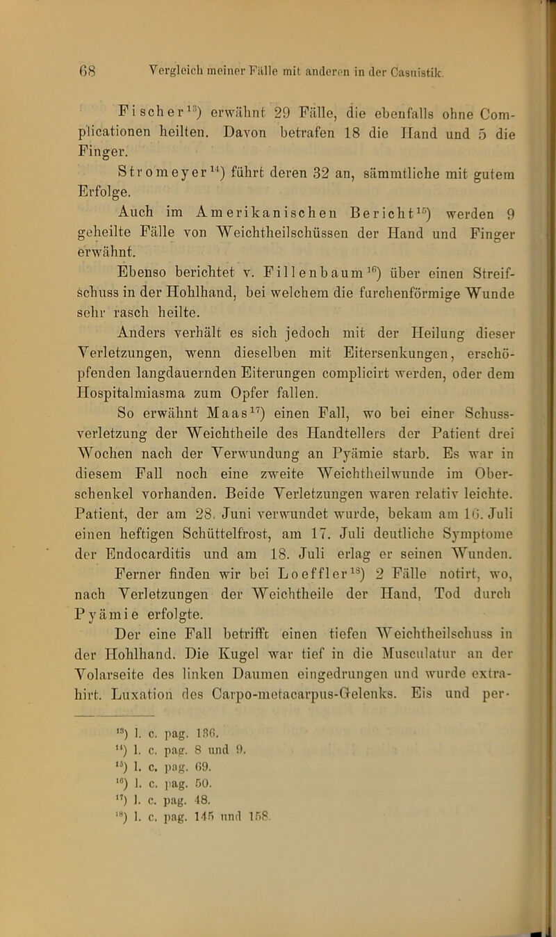 Fischer13) erwähnt 29 Fälle, die ebenfalls ohne Com- plicationen heilten. Davon betrafen 18 die Hand und 5 die Finger. Stromeyer14) führt deren 32 an, sämmtliche mit gutem Erfolge. Auch im Amerikanischen Bericht16) werden 9 geheilte Fälle von Weichtheilschüssen der Hand und Finger erwähnt. Ebenso berichtet v. F i 1 len bäum lR) über einen Streif- schuss in der Hohlhand, bei welchem die furchenförmige Wunde sehr rasch heilte. Anders verhält es sich jedoch mit der Heilung dieser Verletzungen, wenn dieselben mit Eitersenkungen, erschö- pfenden langdauernden Eiterungen complicirt werden, oder dem Hospitalmiasma zum Opfer fallen. So erwähnt Maas17) einen Fall, wo bei einer Schuss- verletzung der Weichtheile des Handtellers der Patient drei Wochen nach der Verwundung an Pyämie starb. Es war in diesem Fall noch eine zweite Weichtheilwunde im Ober- schenkel vorhanden. Beide Verletzungen waren relativ leichte. Patient, der am 28. Juni verwundet wurde, bekam am 16. Juli einen heftigen Schüttelfrost, am 17. Juli deutliche Symptome der Endocarditis und am 18. Juli erlag er seinen Wunden. Ferner finden wir bei Loeffler13) 2 Fälle notirt, wo, nach Verletzungen der Weichtheile der Hand, Tod durch Pyämie erfolgte. Der eine Fall betrifft einen tiefen Weichtheilschuss in der Hohlhand. Die Kugel war tief in die Musculatur an der Volarseite des linken Daumen eingedrungen und wurde extra- liirt. Luxation des Carpo-metacarpus-Gelenks. Eis und per- 13) 1. c. pag. 130. “) 1. c. pag. 8 und 0. lb) 1. c. pag. 09. 10) 1. c. pag. 50. 17) 1. c. pag. 18. 18) 1. c. pag. 145 und 158.