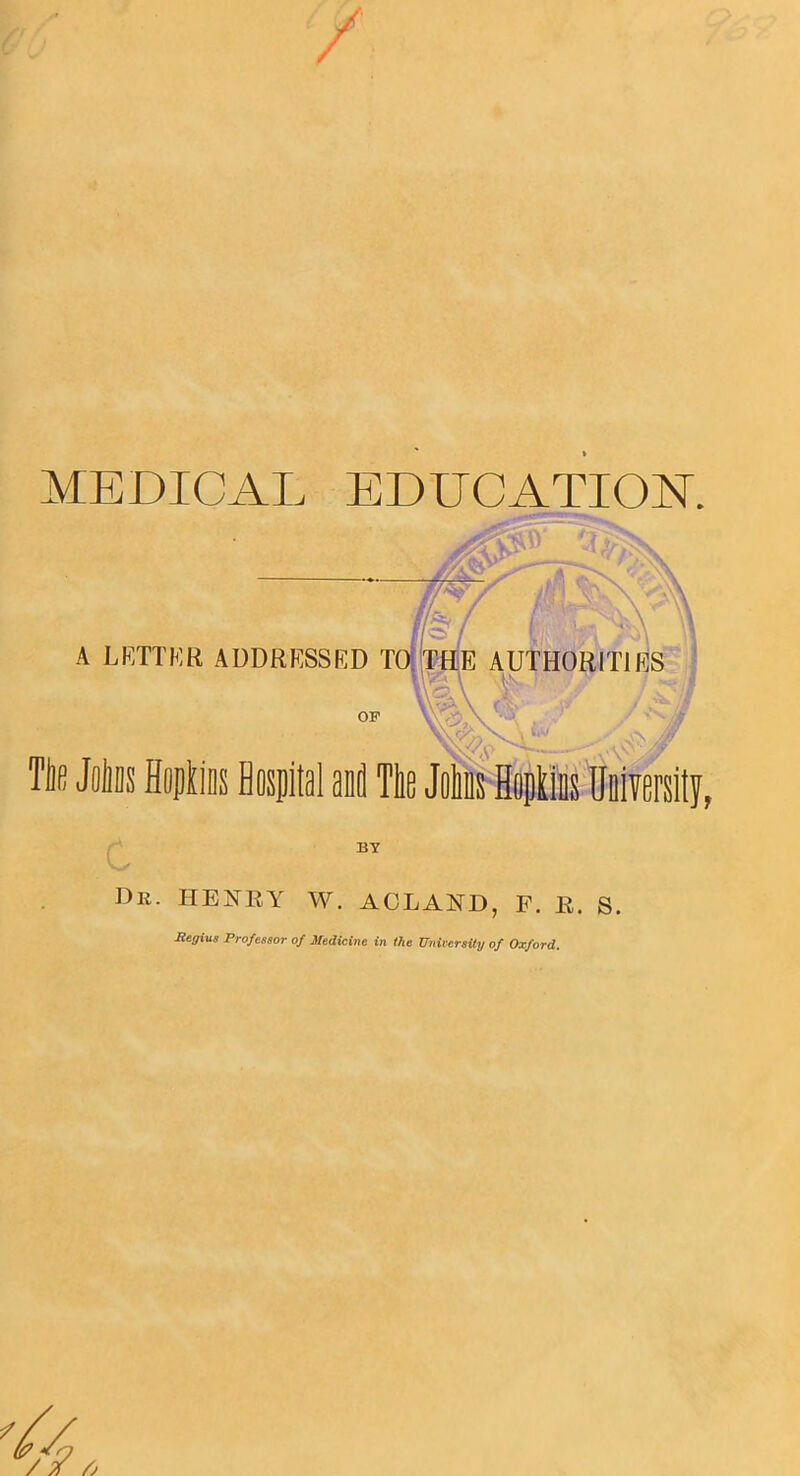 MEDICAL EDUCATION. //Asy f/fty / r/.-< / A LETTER ADDRESSED TO THE AUTHORITIES 0F ' .. >/ Tlie Joliiis Hopkins Hospital and Tlie Joins Hopkins University, BY Dr. HENRY W. ACLAND, F. R. S. Regius Professor of Medicine in the University of Oxford.