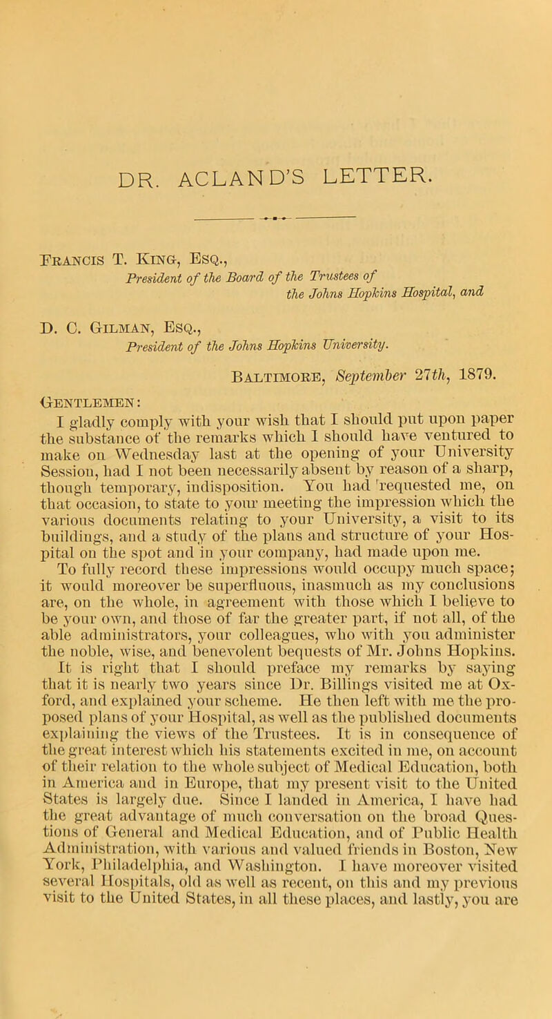 DR. ACLAND’S LETTER. Francis T. King, Esq., President of the Board of the Trustees of the Johns Hopkins Hospital, and D. C. Gilman, Esq., President of the Johns Hopkins University. Baltimore, September 21th, 1879. Gentlemen: I gladly comply with your wish that I should put upon paper the substance of the remarks which 1 should have ventured to make on Wednesday last at the opening' of your University Session, had I not been necessarily absent by reason of a sharp, though temporary, indisposition. You had requested me, on that occasion, to state to your meeting the impression which the various documents relating to your University, a visit to its buildings, and a study of the plans and structure of your Hos- pital ou the spot and in your company, had made upon me. To fully record these impressions would occupy much space; it would moreover be superfluous, inasmuch as my conclusions are, on the whole, in agreement with those which 1 believe to be your own, and those of far the greater part, if not all, of the able administrators, your colleagues, who with you administer the noble, wise, and benevolent bequests of Mr. Johns Hopkins. It is right that I should preface my remarks by saying that it is nearly two years since Dr. Billings visited me at Ox- ford, and explained your scheme. He then left with me the pro- posed plans of your Hospital, as well as the published documents explaining the views of the Trustees. It is in consequence of the great interest which his statements excited in me, on account of their relation to the whole subject of Medical Education, both in America and in Europe, that my present visit to the United States is largely due. Since I landed in America, I have had the great advantage of much conversation on the broad Ques- tions of General and Medical Education, and of Public Health Administration, with various and valued friends in Boston, New York, Philadelphia, and Washington. I have moreover visited several Hospitals, old as well as recent, on this and my previous visit to the United States, in all these places, and lastly, you are