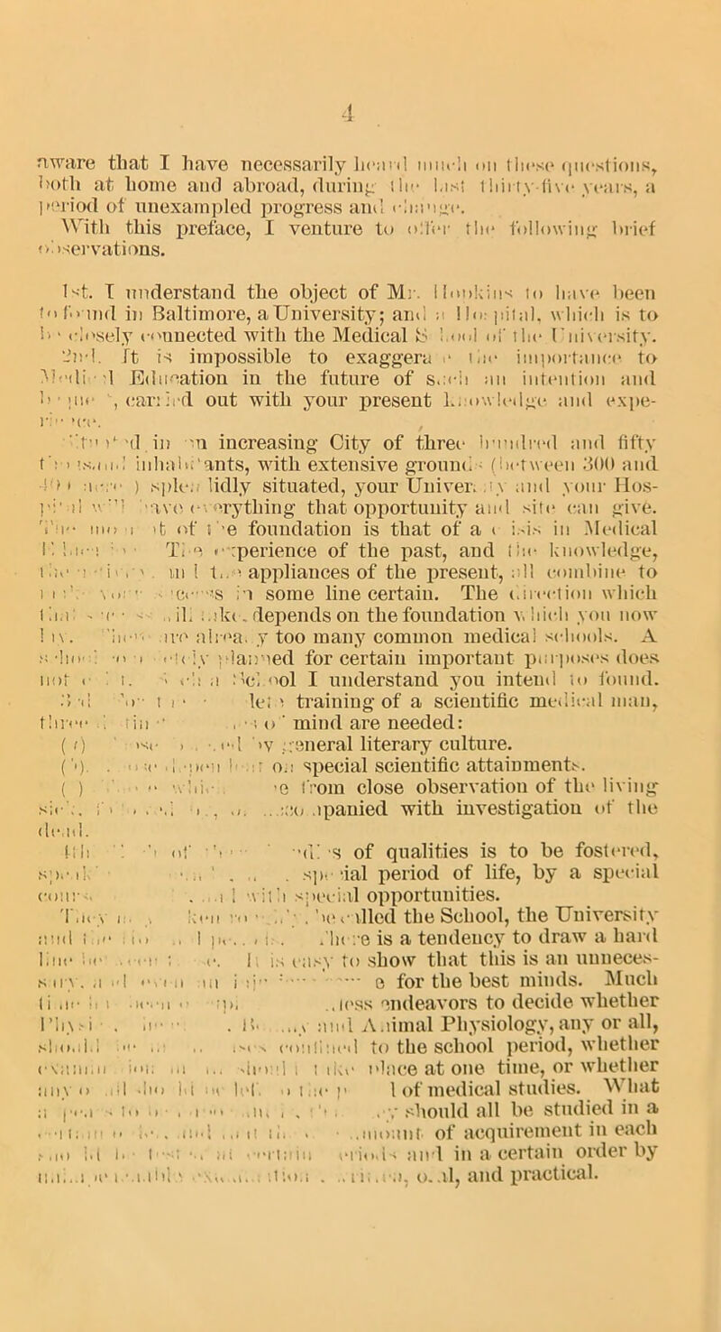 aware that I have necessarily heard much on these questions, both at home aiul abroad, during (lie List tliii tyfive years, a period of unexampled progress ami change. With this preface, I venture to oT’er the following brief observations. 1st. I understand the object of Mi . Hopkins to have been to found in Baltimore, a University; and n Ho: pitnl, which is to b > closely connected with the Medical l.ool of the University. 2nd. ft is impossible to exaggera e tin* importance to Medi 1 Education in the future of s.:«*h an intention and b ■ i tie , carried out with your present l...ow ledge and cxpe- i’; .top'd.in on increasing City of three hundred and fifty t ■ > inlmbi'ants, with extensive ground (between 300 and -10 i a ) sple.. lidly situated, your Univer. ty and your Hos- 7• j 1 \v:’l ave everything that opportunity and site can give. Vu-* mo i d of b e foundation is that of a i isis in Medical K ! > • Ti e experience of the past, and lite knowledge, the u U m 1 ti.o appliances of the present, all combine to i i vo: •• v 'ee».s in some line certain. The direction which tii.i - c • - . ib :.ikc. depends on the foundation which yon now 1 n. 'In-', ive alrea. y too many common medical schools. A a ho i o i oidy jdan'ied for certain important purposes does not oit. ; e!i a Mel ool I understand you intend to found. 3-d V- t i- • let n training of a scientific medical man, three i fin • , • j o ’ mind are needed: ( r) isc > -.cl by general literary culture. (’•). . o :«• •! •;><*!i I1 : ou special scientific attainments. ( ) • wliio -e from close observation of the living sir ., f. . . ■(., ,.:;!o .ipanied with investigation of the dead. ft 11 b of • ■ -(ii s of qualities is to be fostered, speak’ . spe tial period of life, by a special couj-m . i 1 wit ii special opportunities. They i i keu . bee tiled the School, the University and tie* . i.i , I pc.. ,i:.. .'here is a tendency to draw a hard line lie ., r ; e. 1, is easy to show that this is an unneces- sary, a id o, i n ui i ib- -’ — o for the best minds. Much li ui- i p, ..less endeavors to decide whether rii\.-i . a - .ih ...v and Animal Physiology,any or all, should • .e ises eoulluei 1 to the school period, whether eVaiuai ion m i., deed i t ike tdace at one time, or whether any o .HI dm hi oi let. u the p 1 of medical studies. What a |.«m s in it • , i hi ai, i . ■ ‘i . ,should all be studied in a .••ii:. in o h-.. and ,,mi ii, . .mount. of acquirement in each ,',io Id i. i u .. ai .oitain eiiods and in a certain order by ii.ii.a a* i.-.i.thl a i iPiou . 11;. oa, o. ul, and practical.