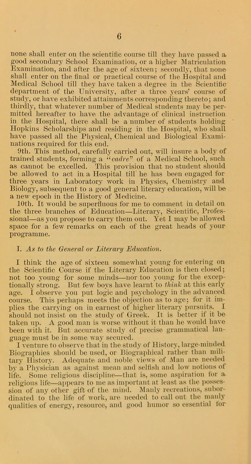 none shall enter on the scientific course till they have passed a good secondary School Examination, or a higher Matriculation Examination, and after the age of sixteen; secondly, that none shall enter on the final or practical course of the Hospital and Medical School till they have taken a degree in the Scientific department of the University, after a three years’ course of study, or have exhibited attainments corresponding thereto; and thirdly, that whatever number of Medical students may be per- mitted hereafter to have the advantage of clinical instruction in the Hospital, there shall be a number of students holding Hopkins Scholarships and residing in the Hospital, who shall have passed all the Physical, Chemical and Biological Exami- nations required for this end. 9tli. This method, carefully carried out, will insure a body of trained students, forming a “cadre” of a Medical School, such as cannot be excelled. This provision that no student should be allowed to act in a Hospital till he has been engaged for three years in Laboratory work in Physics, Chemistry and Biology, subsequent to a good general literary education, will be a new epoch in the History of Medicine. 10th. It would be superfluous for lue to comment iu detail on the three branches of Education—Literary, Scientific, Profes- sional—as you propose to carry them out. Yet I may be allowed space for a few remarks on each of the great heads of your programme. I. Ms to the General or Literary Education. I think the age of sixteeu somewhat young for entering on the Scientific Course if the Literary Education is then closed; not too young for some minds—nor too young for the excep- tionally strong. But few boys have learnt to think at this early age. I observe you put logic and psychology in the advanced course. This perhaps meets the objection as to age; for it im- plies the carrying on in earnest of higher literary pursuits. I should not insist on the study of Greek. It is better if it be taken up. A good man is worse without it than he would have been with it. But accurate study of precise grammatical lan- guage must be in some way secured. I venture to observe that in the study of History, large-minded Biographies should be used, or Biographical rather than mili- tary History. Adequate and noble views of Man are needed by a Physician as against mean and selfish and low notions of life. Some religious discipline—that is, some aspiration for a religious life—appears to me as important at least as the posses- sion of any other gift of the mind. Manly recreations, subor- dinated to the life of work, are needed to call out the manly qualities of energy, resource, and good humor so essential for