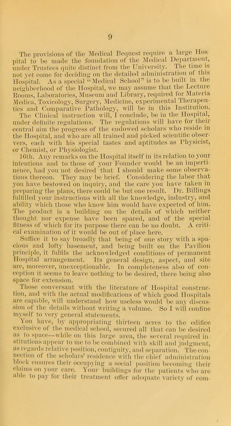 The provisions of the Medical Bequest require a large Hos- pital to be made the foundation of the Medical Department, under Trustees quite distinct from the University. The time is not yet come for deciding on the detailed administration ot this Hospital. As a special “Medical School” is to be built in the neighborhood of the Hospital, we may assume that the Lecture Booms, Laboratories, Museum and Library, required for Materia Medica, Toxicology, Surgery, Medicine, experimental Therapeu- tics and Comparative Pathology, will be in this Institution. The Clinical instruction will, I conclude, be in the Hospital, under definite regulations. The regulations will have for tlieir central aim the progress of the endowed scholars who reside in the Hospital, and who are all trained and picked scientific obser- vers, each with his special tastes and aptitudes as Physicist, or Chemist, or Physiologist. 16th. Any remarks on the Hospital itself in its relation to your intentions and to those of your Founder would be an imperti- nence, had you not desired that I should make some observa- tions thereon. They may be brief. Considering the labor that you have bestowed on inquiry, and the care you have taken in preparing the plans, there could be but one result. Dr. Billings fulfilled your instructions with all the knowledge, industry, and ability which those who know him would have expected of him. The product is a building on the details of which neither thought nor expense have been spared, and of the special fitness of which for its purpose there can be no doubt. A criti- cal examination of it would be out of place here. Suffice it to say broadly that being of one story with a spa- cious and lofty basement, and being built on the Pavilion principle, it fulfils the acknowledged conditions of permanent Hospital arrangement. Its general design, aspect, and site are, moreover, unexceptionable. In completeness also of con- ception it seems to leave nothing to be desired, there being also space for extension. Those conversant with the literature of Hospital construc- tion, and with the actual modifications of which good Hospitals are capable, will understand how useless would be any discus- sion ot the details without writing a volume. So I will confine myself to very general statements. on have, by appropriating thirteen acres to the edifice exclusive ot the medical school, secured all that can be desired as to space—while on this large area, the several required in- stitutions appear to me to be combined wit h skill and judgment, as regards relative position, contiguity, and separation. The con- nection ot the scholars’ residence with the chief administration block ensures their occupying asocial position becoming their claims on your care. \ our buildings for the patients who are able, to pay for tlieir treatment offer adequate variety of com-