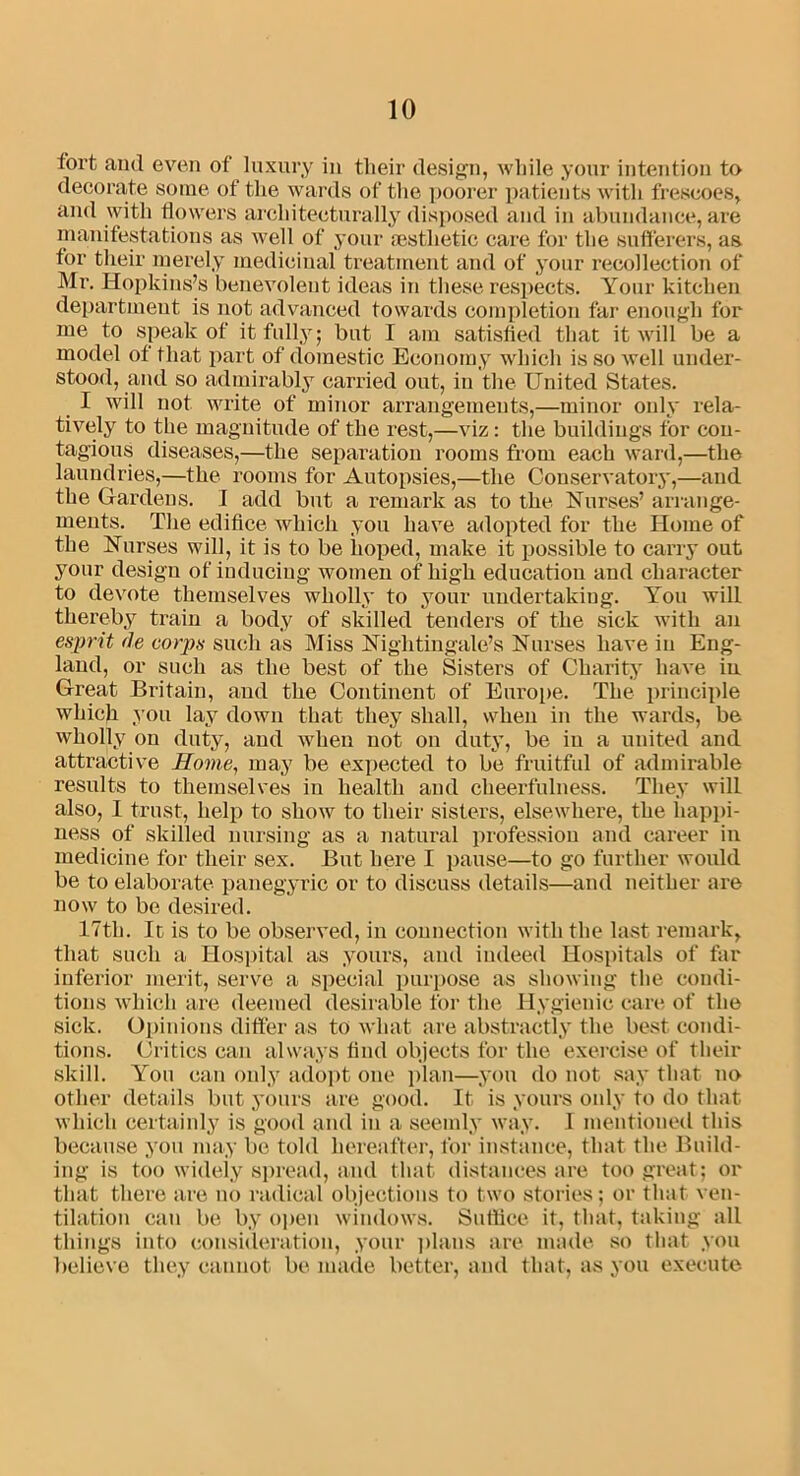 tort an<l even of luxury in their design, while your intention to decorate some of the wards of the poorer patients with frescoes, and with flowers architecturally disposed and in abundance, are manifestations as well of your aesthetic care for the sufferers, as for their merely medicinal treatment and of your recollection of Mr. Hopkins’s benevolent ideas in these respects. Your kitchen department is not advanced towards completion far enough for me to speak of it fully; but I am satisfied that it will be a model of that part of domestic Economy which issoAvell under- stood, and so admirably carried out, in the United States. I will not write of minor arrangements,—minor only rela- tively to the magnitude of the rest,—viz: the buildings for con- tagious diseases,—the separation rooms from each ward,—the laundries,—the rooms for Autopsies,—the Conservatory,—and the Gardens. I add but a remark as to the. Nurses’ arrange- ments. The edifice which you have adopted for the Home of the Nurses will, it is to be hoped, make it possible to carry out your design of inducing women of high education and character to devote themselves wholly to your undertaking. You will thereby train a body of skilled tenders of the sick with an esprit fie corps such as Miss Nightingale’s Nurses have in Eng- land, or such as the best of the Sisters of Charity have in Great Britain, and the Continent of Europe. The principle which you lay down that they shall, when in the wards, be wholly on duty, and when not on duty, be in a united and attractive Home, may be expected to be fruitful of admirable results to themselves in health and cheerfulness. They will also, 1 trust, help to show to their sisters, elsewhere, the happi- ness of skilled nursing as a natural profession and career in medicine for their sex. But here I pause—to go further would be to elaborate panegyric or to discuss details—and neither are now to be desired. 17th. Ic is to be observed, in connection with the last remark, that such a Hospital as yours, and indeed Hospitals of far inferior merit, serve a special purpose as showing the condi- tions which are deemed desirable for the Hygienic care of the sick. Opinions differ as to what are abstractly the best condi- tions. Critics can always find objects for the exercise of their skill. You can only adopt one plan—you do not say that no other details but yours are good. It is yours only to do that which certainly is good and in a seemly way. I mentioned this because you may be told hereafter, for instance, that the Build- ing is too widely spread, and that distances are too great; or that there are no radical objections to two stories; or that ven- tilation can be by open windows. Suffice it, that, taking all things into consideration, your plans are made so that you believe they cannot be made better, and that, as you execute