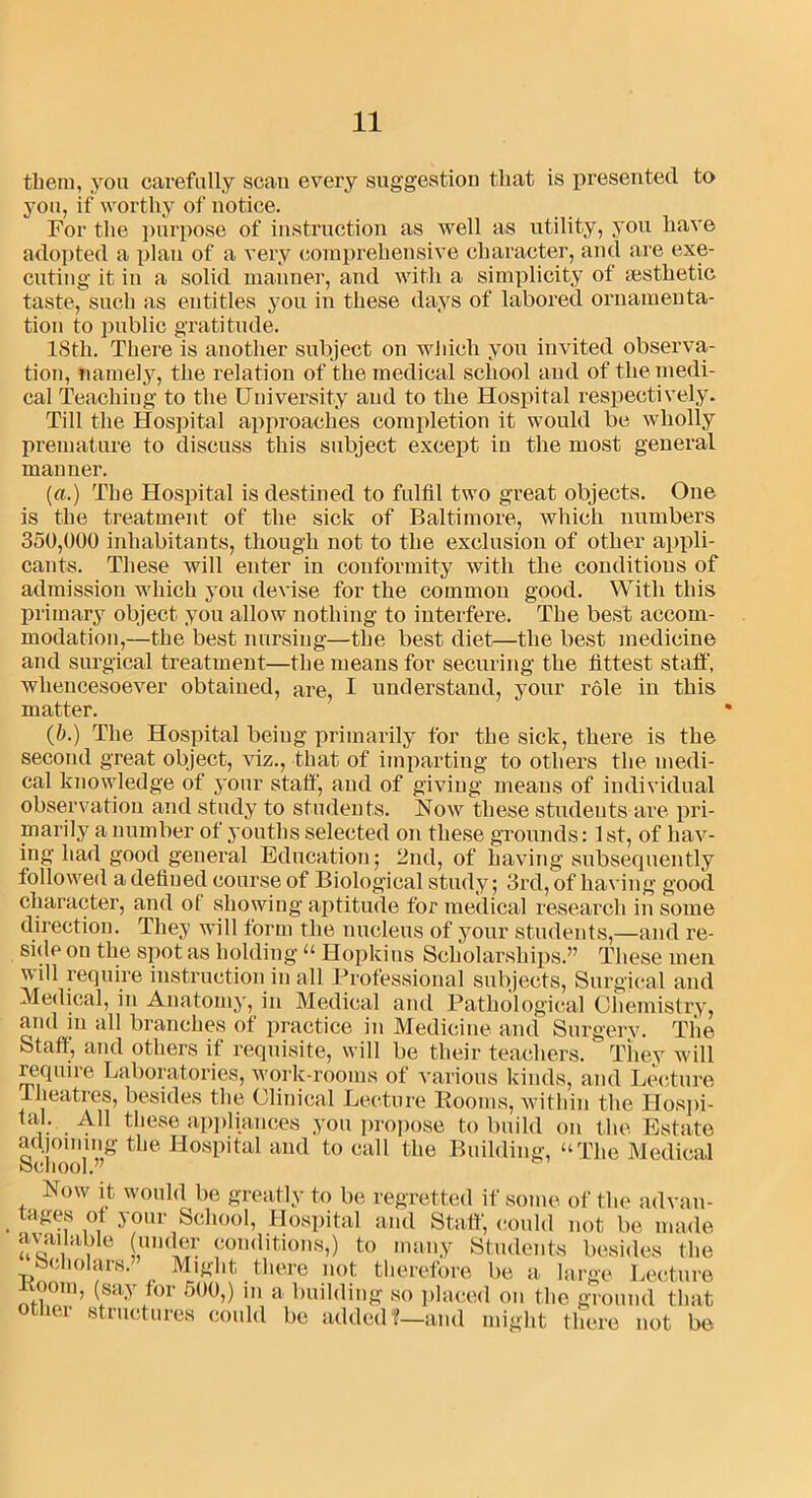 them, you carefully scan every suggestion that is presented to you, if worthy of notice. For the purpose of instruction as well as utility, you have adopted a plan of a very comprehensive character, and are exe- cuting it in a solid manner, and with a simplicity of aesthetic taste, such as entitles you in these days of labored ornamenta- tion to public gratitude. ISth. There is another subject on which you invited observa- tion, namely, the relation of the medical school and of the medi- cal Teaching to the University and to the Hospital respectively. Till the Hospital approaches completion it would be wholly premature to discuss this subject except in the most general manner. (a.) The Hospital is destined to fulfil two great objects. One is the treatment of the sick of Baltimore, which numbers 350,000 inhabitants, though not to the exclusion of other appli- cants. These will enter in conformity with the conditions of admission which you devise for the common good. With this primary object you allow nothing to interfere. The best accom- modation,—the best nursing—the best diet—the best medicine and surgical treatment—the means for securing the fittest staff, whencesoever obtained, are, I understand, your role in this matter. (5.) The Hospital being primarily for the sick, there is the second great object, viz., that of imparting to others the medi- cal knowledge of your stall', and of giving means of individual observation and study to students. Now these students are pri- marily a number of youths selected on these grounds: 1st, of hav- ing had good general Education; 2nd, of having subsequently followed a defined course of Biological study; 3rd, of having good character, and of showing aptitude for medical research in some direction. They will form the nucleus of your students,—and re- side on the spot as holding“ Hopkins Scholarships.” These men will require instruction in all Professional subjects, Surgical and Medical, in Anatomy, in Medical and Pathological Chemistry, and in all branches of practice in Medicine and Surgery. The Staff, and others if requisite, will be their teachers.' They will require Laboratories, work-rooms of various kinds, and Lecture .theatres, besides the Clinical Lecture Rooms, within the Hospi- tal. All these appliances you propose to build on the Estate adjoining the Hospital and to call the Building, “The Medical School.” Now it would be greatly to be regretted if some of the advan- tages of your School, Hospital and Staff, could not be made available (under conditions,) to many Students besides the Scholars. Might there not therefore be a large Lecture Koom, (say for 500,) in a building so placed on the ground that other structures could be added?—and might o there not be