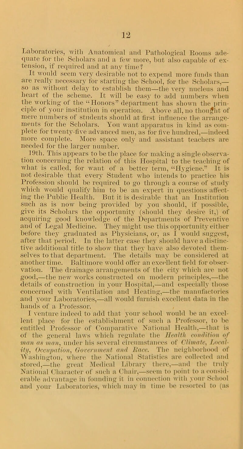 Laboratories, with Anatomical and Pathological Rooms ade- quate for the Scholars and a few more, but also capable of ex- tension, if required and at any time? It would seem very desirable not to expend more funds than are really necessary for starting the School, for the Scholars,— so as without delay to establish them—the very nucleus and heart of the scheme. It will be easy to add numbers when the working of the “Honors” department has shown the prin- ciple of your institution in operation. Above all, no thought of mere numbers of students should at first influence the arrange- ments for the Scholars. You want apparatus in kind as com- plete for twenty-five advanced men, as for five hundred,—indeed more complete. More space only and assistant teachers are needed for the larger number. 39tli. This appears to be the place for making a single observa- tion concerning the relation of this Hospital to the teaching of what is called, for want of a better term, “Hygiene.” It is not desirable that every Student who intends to practice his Profession should be required to go through a course of study which would quality him to be an expert in questions affect- ing the Public Health. But it is desirable that an Institution such as is now being provided by you should, if possible, give its Scholars the opportunity (should they desire it,) of acquiring good knowledge of the Departments of Preventive and of Legal Medicine. They might use this opportunity either before they graduated as Physicians, or, as I would suggest, after that period. In the latter case they should have a distinc- tive additional title to show that they have also devoted them- selves to that department. The details may be considered at another time. Baltimore would offer an excellent field for obser- vation. The drainage arrangements of the city which are not good,—the new works constructed on modern principles,—the details of construction in your Hospital,—and especially those concerned with Ventilation and Heating,—the manufactories and your Laboratories,—all would furnish excellent data in the hands of a Professor. I venture indeed to add that your school would bean excel- lent place for the establishment of such a Professor, to be entitled Professor of Comparative National Health,—that is of the general laws which regulate the Health condition of man as man, under his several circumstances of Climate. Local- ity, Occupation, Government and Race. The neighborhood of Washington, where the National Statistics are collected and stored,—the great Medical Library there,—and the truly National Character of such a Chair,—seem to point to a consid- erable advantage in founding it in connection with your School and your Laboratories, which may in time be resorted to (as