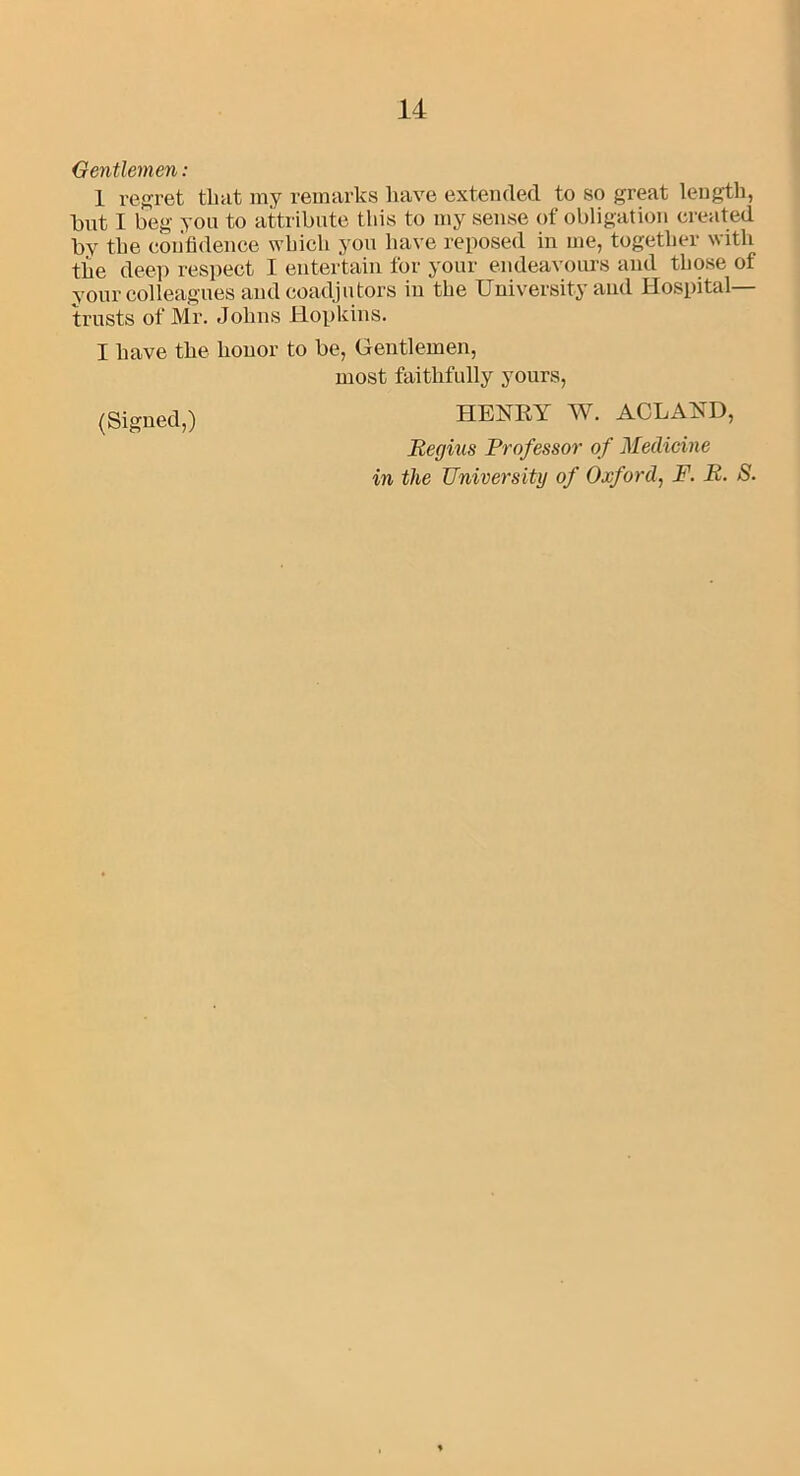 Gentlemen : 1 regret that ray remarks have extended to so great length, but I beg you to attribute this to ray sense of obligation created by the confidence which you have reposed in me, together with the deep respect I entertain for your endeavours and those of your colleagues and coadjutors in the University and Hospital- trusts of Mr. Johns Hopkins. I have the honor to be, Gentlemen, most faithfully yours, (Signed,) HENRY W. ACLAND, Regius Professor of Medicine in the University of Oxford, F. R. S.