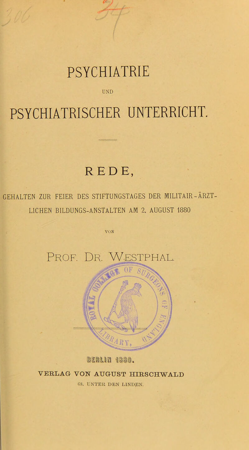 PSYCHIATRIE UND PSYCHIATRISCHER UNTERRICHT. REDE, GEHALTEN ZUR FEIER DES STIFTUNGSTAGES DER MILITAIR-ÄRZT- LICHEN BILDUNGS-ANSTALTEN AM 2. AUGUST 1880 VON Prof. Dr. Westphal. VERLAG VON AUGUST IIIRSCHWALD G8. UNTER DEN LINDEN.
